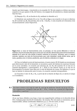 218 Capítulo 6. Magnetismo de la materia
6.1
lineales que intervengan, e introducirlo en la ecuación (1). De esta manera se obtiene una nueva
ecuación en la que aparece el Hh (del hierro) y los campos Be del entrehierro y demás materiales
Bi(si los hay).
(b) Despejar B e y Bi en función de Eh mediante lo obtenido en 2.
(e) Substituir este resultado (b) en (a). Con ello se llega a una ecuación en la que se relaciona
Eh del material con Hh del material, esto es Eh= Bh(Hh). A esta ecuación se le denomina recta
de funcionamiento (véase Figura 6.3).
B
Figura 6.3. La recta de funcionamiento corta, en princ1p1o, en tres puntos diferentes al ciclo de
histéresis, El punto de todos ellos que se utiliza para los cálculos, denominado punto de funcionamiento,
depende de la parte del ciclo donde el sistema realmente se encuentra. Asimismo, para un sistema
concreto, tenemos una recta de funcionamiento para cada intensidad, siendo dichas rectas, por lo
tanto, paralelas entre sí {misma pendiente), pero de distinta ordenada en el origen.
(d) Una vez hallada la recta de funcionamiento, el punto exacto (H, B) donde nos encontramos
para determinado valor de la intensidad, se encuentra a partir del sistema de ecuaciones formado
por la recta antedicha y la ecuación que relaciona Eh con Hh del material. En el caso de un
material diamagnético o paramagnético, B = B(H) es una relación lineal; en el caso de un
ferromagnético la relación viene dada por el ciclo de histéresis de cuerpo. En definitiva, lo que se
hace es calcular la intersección entre la recta y la ecuación material correspondiente.
(e) Conocido el valor de Hh y Eh, a partir :ge de la relación de flujos (2), se calcula el campo
en el entrehierro.
PROBLEMAS RESUELTOS
Resolución
Al ser una barra cilíndrica muy larga y tener una magnetización uniforme en la dirección del e};
OZ , el sistema posee simetría de translación y de rotación. Por esta razón es conveniente, que nc.
imprescindible, utilizar coordenadas cilíndricas (p, </>, z ). De este modo, se tiene:
1 j m = V' X M(r') = V' X (0, O, M) = O. 1 (6.13
 
