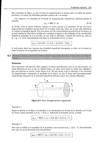 6.2
Problemas resueltos 219
Este resultado es lógico, ya que al tener la magnetización el mismo valor en todos los puntos
interiores a la barra, las derivadas parciales respecto de z se anulan.
Con respecto a la densidad de corriente de magnetización volumétrica, debemos aplicar la
relación,
jms = M(r') X n, (6.14)
en donde, como se puede observar, aparece el vector normal a la superficie. Al ser una. barra
larga podemos considerar que las bases de la misma están muy lejos, por lo que sólo tendremos
en cuenta la superficie lateral. Por otra parte, por las características geométricas de la misma, la
normal cambia de dirección a medida que variamos el ángulo r/J; sin embargo, en las coordenadas
elegidas la expresión de n es sencilla, ya que tiene la dirección y sentido del vector up, esto es,
n = Up = (1, O, 0). Introduciendo este dato en la Ecuación (6.14), se tiene:
1 jms =(O, O, M) X (1,0,0) =(O, M, O)= Mu,¡,, 1
lo cual quiere decir que tenemos una densidad superficial homogénea, es decir, es la misma en
todos lo puntos de la superficie de la barra.
Resolución
Para solucionar este ejercicio debe seguirse el mismo procedimiento que en el caso anterior. La
única diferencia es que, al ser un cilindro finito, las bases de la barra no están muy alejadas y
hay que tenerlas en cuenta (veáse Figura 6.4). De este modo, todo lo referente a las corrientes
de magnetización volumétrica el resultado es el mismo, ya que la barra está homogéneamente
magnetizada. Respecto de la densidad superficial debemos hacer tres cálculos diferentes:
03
Figura 6.4. Barra homogéneamente magnetizada.
Superficie 1
Según se aprecia en la figura, la superficie 1 se corresponde con la base de la derecha, por lo que
su vector normal asociado es el n 1 = (0, O, 1). Aplicando la Ecuación (6.14), se tiene:
1 ~msl = M(r') X n1 = (0, O, M) X (0, O, 1) =O ·1
Superficie 2
Este caso se refiere a la superficie de la izquierda, cuya normal es n2 = (0, O, -1). Introduciendo
esto otra vez en la Ecuación 6.14, encontramos:
1 jms2 = M(r') X n2 =(O, O, M) X (0,0, -1) =O · 1
 