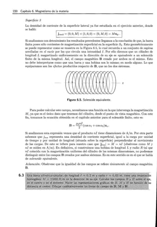 220 Capítulo 6. Magnetismo de la materia
6.3
Superficie 3
La densidad de corriente de la superficie lateral ya fue estudiada en el ejercicio anterior, donde
se halló:
1 jms3 =(O, O, M) X (1, 0,0) =(O, M, O)= Muq, .,
Si analizamos con detenimiento los resultados precedentes llegamos a la conclusión de que, la barra
finita posee sólo corrientes de magnetización superficial en la superficie S3 . Esto geométricamente
se puede representar como se muestra en la Figura 6.5, lo cual recuerda a un conjunto de espiras
arrolladas en el vacío por las que circula una intensidad J. Por ello diremos que un cilindro de
longitud L magnetizado uniformemente en la dirección de su eje es equivalente a un solenoide
finito de la misma longitud. Así, el campo magnético B creado por ambos es el mismo. Esto
no debe interpretarse como que una barra y una bobina son lo mismo; en modo alguno. Lo que
equiparamos son los efectos producidos respecto de B , que no los dos sistemas.
z
Figura 6.5. Solenoide equivalente.
Para poder calcular este campo, necesitamos una función en la que intervenga la magnetización
M, ya que es el único dato que tenemos del cilindro, desde el punto de vista magnético. Con este
fin, tomamos la ecuación obtenida en el capítulo anterior para el solenoide finito, esto es:
Si analizamos esta expresión vemos que el producto ni tiene dimensiones de A/m. Por otra parte
sabemos que Jms representa una densidad de corriente superficial, igual a la carga por unidad
de tiempo y por unidad de longitud (situada sobre la superficie) perpendicular al movimiento
de las cargas. De esto se infiere para nuestro caso que Ums1 = M = ni (obsérvese como M y
ni se miden en A/m). En definitiva, si construimos una bobina de longitud L y radio R tal que
ni coincida con la magnetización uniforme del cilindro de las mismas dimensiones, no podremos
distinguir entre los campos B creados por ambos sistemas. Es en este sentido es en el que se habla
de solenoide equivalente.
Aclaración: Obsérvese que la igualdad de los campos se refiere únicamente al campo magnético
B .
 