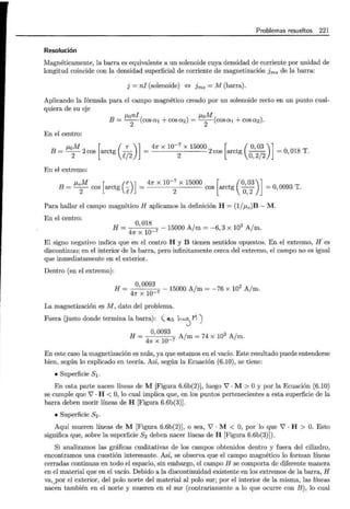 Problemas resueltos 221
Resolución
Magnéticamente, la barra es equivalente a un solenoide cuya densidad de corriente por unidad de
longitud coincide con la densidad superficial de corriente de magnetización fms de la barra:
j =ni (solenoide) {:} Jms = M (barra).
Aplicando la fórmula para el campo magnético creado por un solenoide recto en un punto cual-
quiera de su eje
p,oni p,oM
B = -
2
-(cosa1 +cosa2) = -
2
-(cosa1 +cosa2).
En el centro:
p,0 M [ ( r )] 4n x w-7
x 15000 [ ( 0,03 )]
B = -
2
- 2cos arctg l/
2
=
2
2 cos arctg O,
212
=O, 018 T.
En el extremo:
p,0 M [ (r)] 4n X 10-
7
X 15000 [ (0,03)]
B = -
2
- cos arctg p =
2
cos arctg O,
2
=O, 0093 T.
Para hallar el campo magnético H aplicamos la definición H = (1/p,0 )B- M.
En el centro:
H = O,
018
7
- 15000 A/m = -6, 3 x 102 A jm.
4n x 10-
El signo negativo indica que en el centro H y B tienen sentidos opuestos. En el extremo, H es
discontinuo; en el interior de la barra, pero infinitamente cerca del extremo, el campo no es igual
que inmediatamente en el exterior.
Dentro (en el extremo):
H = 0,00
93
7
- 15000 A/m = -76 x 102 A/m.
4n x 10-
La magnetización es M, dato del problema.
Fuera (justo donde termina la barra): ( i0 ho..') M)
H = O,
0093
A/m = 74 x 102 A/m.
4n x lQ-7
En este caso la magnetización es nula, ya que estamos en el vacío. Este resultado puede entenderse
bien, según lo explicado en teoría. Así, según la Ecuación (6.10), se tiene:
• Superficie S1 .
En esta parte nacen líneas de M [Figura 6.6b(2)], luego V'· M > Oy por la Ecuación (6.10)
se cumple que V' · H < O, lo cual implica que, en los puntos pertenecientes a esta superficie de la
barra deben morir líneas de H [Figura 6.6b(3)].
• Superficie S2.
Aquí mueren líneas de M [Figura 6.6b(2)], o sea, V' · M < O, por lo que V' · H > O. Esto
significa que, sobre la superficie S2 deben nacer líneas de H [Figura 6.6b(3)]) .
Si analizamos las gráficas cualitativas de los campos obtenidos dentro y fuera del cilindro,
encontramos una cuestión interesante. Así, se observa que el campo magnético lo forman líneas
cerradas continuas en todo el espacio, sin embargo, el campo H se comporta de diferente manera
en el material que en el vacío. Debido a la discontinuidad existente en los extremos de la barra, H
va,yor el exterior, del polo norte del material al polo sur; por el interior de la misma, las líneas
nacen también en el norte y mueren en el sur (contrariamente a lo que ocurre con B), lo cual
 