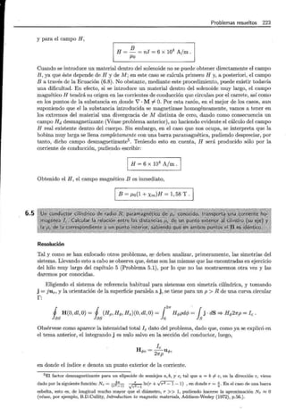 6.5
Problemas resueltos 223
y para el campo H,
B 4 /
H = - = ni = 6 x 10 A m .
f..lO
Cuando se introduce un material dentro del solenoide no se puede obtener directamente el campo
B, ya que éste depende de H y de M; en este caso se calcula primero H y, a posteriori, el campo
B a través de la Ecuación (6.8). No obstante, mediante este procedimiento, puede existir todavía
una dificultad. En efecto, si se introduce un material dentro del solenoide muy largo, el campo
magnético H tendrá su origen en las corrientes de conducción que circulan por el carrete, así como
en los puntos de la substancia en .donde 'V · M =/= O. Por esta razón, en el mejor de los casos, aun
suponiendo que el la substancia introducida se magnetizase homogéneamente, vamos a tener en
los extremos del material una divergencia de M distinta de cero, dando como consecuencia un
campo Hd desmagnetizante (Véase problema anterior), no haciendo evidente el cálculo del campo
H real existente dentro del cuerpo. Sin embargo, en el caso que nos ocupa, se interpreta que la
bobina muy larga se llena completamente con una barra paramagnética, pudiendo despreciar, por
tanto, dicho campo desmagnetizanté. Teniendo esto en cuenta, H será producido sólo por la
corriente de conducción, pudiendo escribir:
1 H = 6 x 10
4
A/m . 1
Obtenido el H , el campo magnético Bes inmediato,
B = f..lo(1 + Xm)H = 1, 58 T.
Resolución
Tal y como se han enfocado otros problemas, s.e deben analizar, primeramente, las simetrías del
sistema. Llevando esto a cabo se observa que, éstas son las mismas que las encontradas en ejercicio
del hilo muy largo del capítulo 5 (Problema 5.1), por lo que no las mostraremos otra vez y las
daremos por conocidas.
Eligiendo el sistema de referencia habitual para sistemas con simetría cilíndrica, y tomando
j = j U z, y la orientación de la superficie paralela a j, se tiene para un p > R de una curva circular
r:
27r .
1 H(O, dl, O) = 1 (Hp , Hq,, Hz)(O, dl,O) = f Hq,pd<f¡ = f j · dS '* Hq,27rp = l e .
hs hs h h
Obsérvese como aparece la intensidad total le dato del problema, dado que, como ya se explicó en
el tema anterior, el integrando j es nulo salvo en la sección del conductor, luego,
le
- uq,,
Hq,e- 27rp
en donde el índice e denota un punto exterior de la corriente.
5 El factor desmagnetizante para un elipsoide de semiejes a,b, y e, tal que a = b # e, en la dirección e, viene
dado por la siguiente función: N e = ( ~"' l) ~ ln(r + Vr2 - 1- 1) , en donde r = .f.. En el caso de una barra
r - y r2 -l a
esbelta, esto es, de longitud mucho mayor que el diámetro, r >> 1, pudiendo hacerse la aproximación N c "'"O
(véase, por ejemplo, B.D.Cullity, Introduction to magnetic materials, Addison-Wesley (1972), p.56.).
 