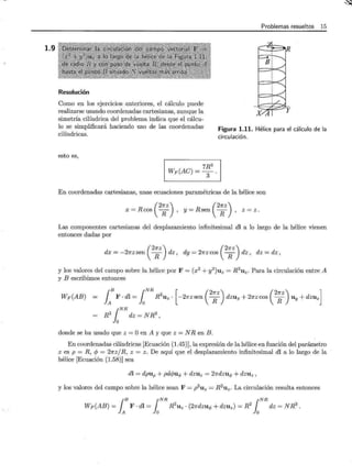 1.9
Problemas resueltos 15
Resolución
Como en los ejercicios anteriores, el cálculo puede
realizarse usando coordenadas cartesianas, aunque la
simetría cilíndrica del problema indica que el cálcu-
lo se simplificará haciendo uso de las coordenadas
cilíndricas.
Figura 1.11. Hélice para el cálculo de la
circulación.
esto es,
Wp(AC) = 7R3
3 .
En coordenadas cartesianas, unas ecuaciones paramétricas de la hélice son
( 2~z) (2~z)
x = R cos R , y = R sen R , z = z.
Las componentes cartesianas del desplazamiento infinitesimal dl a lo largo de la hélice vienen
entonces dadas por
( 2~z) (2~z)
dx = -2~zsen R dz, dy = 2~zcos R d'z, dz = dz,
y los valores del campo sobre la hélice por F = (x2
+ y2
)uz = R2
u2 • Para la circulación entre A
y B escribimos entonces
Wp(AB) {B {NR [ (2~z) (2~z) ]
}A F · dl =Jo R
2uz · -2~zsen R dzux + 2~zcos R Uy + dzuz
{NR
R2
}
0
dz = N R3
,
donde se ha usado que z =O en A y que z = NR en B.
En coordenadas cilíndricas [Ecuación (1.45)], la expresión de la hélice en función del parámetro
z es p = R, e/> = 2~z/ R, z = z. De aquí que el desplazamiento infinitesimal dl a lo largo de la
hélice [Ecuación (1.58)] sea
dl = dpuP + pdcf>uq, + dzuz = 2~dzuq, + dzuz ,
y los valores del campo sobre la hélice sean F = p2
uz = R 2
uz. La circulación resulta entonces
rE r~ r~
Wp(AB) =}A F · dl =Jo R
2uz · (2~dzuq, + dzu2 ) = R
2Jo dz = NR
3.
'..'1
 