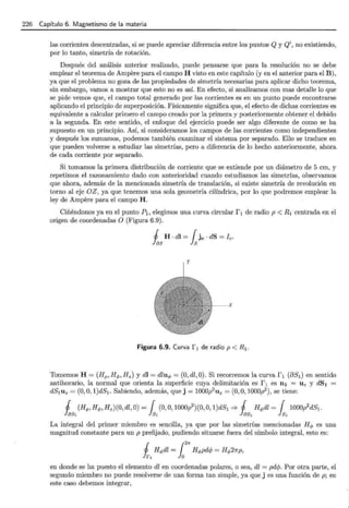 226 Capítulo 6. Magnetismo de la materia
las corrientes descentradas, si se puede apreciar diferencia entre los puntos Q y Q', no existiendo,
por lo tanto, simetría de rotación.
Después del análisis anterior realizado, puede pensarse que para la resolución no se debe
emplear el teorema de Ampere para el campo H visto en este capítulo (y en el anterior para el B),
ya que el problema no goza de las propiedades de simetría necesarias para aplicar dicho teorema,
sin embargo, vamos a mostrar que esto no es así. En efecto, si analizamos con mas detalle lo que
se pide vemos que, el campo total generado por las corrientes es en un punto puede encontrarse
aplicando el principio de superposición. Físicamente significa que, el efecto de dichas corrientes es
equivalente a calcular primero el campo creado por la primera y posteriormente obtener el debido
a la segunda. En este sentido, el enfoque del ejercicio puede ser algo diferente de como se ha
supuesto en un principio. Así, si consideramos los campos de las corrientes como independientes
y después los sumamos, podemos también examinar el sistema por separado. Ello se traduce en
que pueden volverse a estudiar las simetrías, pero a diferencia de lo hecho anteriormente, ahora
de cada corriente por separado.
Si tomamos la primera distribución de corriente que se extiende por un diámetro de 5 cm, y
repetimos el razonamiento dado con anterioridad cuando estudiamos las simetrías, observamos
que ahora, además de la mencionada simetría de translación, si existe simetría de revolución en
torno al eje OZ, ya que tenemos una sola geometría cilíndrica, por lo que podremos emplear la
ley de Ampere para el campo H.
Ciñéndonos ya en el punto P1 , elegimos una curva circular f 1 de radio p < R 1 centrada en el
origen de coordenadas O (Figura 6.9).
1 H . dl = { jc · dS = le.
fas ls
X
Figura 6.9. Curva f 1 de radio p < R1.
Tomemos H = (Hp, H<P, Hz) y dl = dlu<P = (0, dl, 0). Si recorremos la curva r 1 (8SI) en sentido
antihorario, la normal que orienta la superficie cuya delimitación es r 1 es n 1 = Uz y dS1 =
dS1uz = (0, O, l)dS1 . Sabiendo, además, que j = 1000p2
uz = (0, O, 1000p2
), se tiene:
1 (Hp, H<P, Hz)(O, dl, O) = { (0, O, 1000p2
)(0, O, l)dS1 =;. 1 Hcpdl = { 1000p2
dS1 .
~ h ~ h
La integral del primer miembro es sencilla, ya que por las simetrías mencionadas H <P es una
magnitud constante para un p prefijado, pudiendo situarse fuera del símbolo integral, esto es:
1 Hcpdl = {
2
7r Hcppdcp = Hcp27rp,
Jr1 lo
en donde se ha puesto el elemento dl en coordenadas polares, o sea, dl = pdcp. Por otra parte, el
segundo miembro no puede resolverse de una forma tan simple, ya que j es una función de p; en
este caso debemos integrar,
 