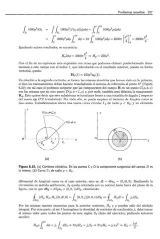 Problemas resueltos 227
{ 1000p2
dSl = J{lOOOliJ(p,lj>)jdpdlj> = [P {
2
"' 1000p2 pdpdlj>
lsl lsl lolo
r r2"' r [p4]P p4
lo 1000p
2
pdp lo dlj> = 27f lo lOOOlpdp = 20007f
4 0
= 20007f
4 .
Igualando ambos resultados, se encuentra:
p4
Hq,27rp = 20007f-¡ =? Hq, = 250p3
.
Con el fin de no equivocar esta expresión con otras que podamos obtener posteriormente deno-
taremos a este campo con el índice 1, que introducido en el resultado anterior, puesto en forma
vectorial, queda:
H q,(1) = 250p3
u q,(1).
En relación a la segunda corriente, se tienen las mismas simetrías que hemos visto en la primera,
si bien los razonamientos deben hacerse transladando el sistema de referencia al punto O' (Figura
6.10); en tal caso sí podemos asegurar que las componentes del campo H en un punto C(p, 4>, z)
son las mismas que en otro punto D(p, 4> +(, z) y, por ende, también será idéntica la componente
H q,. Esto quiere decir que este subsistema es invariante frente a una rotación de ángulo (respecto
del nuevo eje O'Z transladado. Por todo ello, se puede emplear el teorema de Ampere como se
hizo antes. Consideraremos ahora una nueva curva circular f 2 de radio p < R2 , y un elemento
y
D'(A f9+? z) y
C(A !4z)
X
0..___-+-f'
o V X
P¡
(a) (b)
Figura 6.10. (a) Corriente cilíndrica. En los puntos C y D la componente tangencial del campo Hes
la misma. (b) Curva f 2 de radio p < R2.
diferencial de longitud como en el caso anterior, esto es, di = dluq, = (0, dl, 0). Realizando la
circulación en sentido antihorario, S2 queda orientada con su normal hacia fuera del plano de la
figura, con lo que dS2 = dS2uz = (0, O, 1)dS2 , obteniendo:
j (Hp, Hq,, Hz)(O, dl, O)= { (0, O,j)(O, O, 1)dS2 =? j Hq,dl = { jcdS2 .
1 ~ k 1~ k
Por las·mismas razones expuestas para la anterior corriente, Hq, y p pueden salir del símbolo
integral. Por otra parte, al ser I homogénea la densidad de corriente de conducción jc debe tomar
el mismo valor para todos los puntos de esta región s2 (dato del ejercicio), pudiendo entonces
escribir:
Hq,p dlj> = jc dS2 =? 21rpHq, = jcS2 =? 27rpHq, = jc1rp2 =? Hq, = JcP,
¡271" 1 .
o 82 2
 