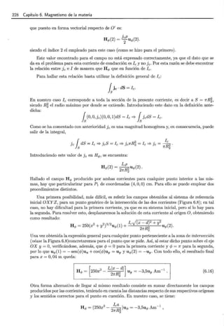 228 Capítulo 6. Magnetismo de la materia
que puesto en forma vectorial respecto de O' es:
siendo el índice 2 el empleado para este caso (como se hizo para el primero).
Este valor encontrado para el campo no está expresado correctamente, ya que el dato que se
da en el problema para esta corriente de conducción es Ic y no Jc· Por esta razón se debe encontrar
la relación entre Jc e I de manera que Hq, que en función de Ic.
Para hallar esta relación basta utilizar la definición general de Ic:
En nuestro caso Ic corresponde a toda la sección de la presente corriente, es decir a S = 1rR~,
siendo R~ el radio máximo por donde se extiende. Introduciendo este dato en la definición ante-
dicha:
ls(0, O, Jc) (0, O, 1)dS = fe ==? lsJcdS = fe.
Como se ha comentado con anterioridad Jc es una magnitud homogénea y, en consecuencia, puede
salir de la integral,
Introduciendo este valor de Jc en Hq,, se encuentra:
Hallado el campo Hq, producido por ambas corrientes para cualquier punto interior a las mis-
mas, hay que particularizar para P1 de coordenadas (4, O, O) cm. Para ello se puede emplear dos
procedimientos distintos.
Una primera posibilidad, más difícil, es referir los campos obtenidos al sistema de referencia
inicial OXYZ, para un punto genérico de la intersección de las dos corrientes (Figura 6.8); en tal
caso, no hay dificultad para la primera corriente, ya que es su sistema inicial, pero sí lo hay para
la segunda. Para resolver esto, desplazaremos la solución de esta corriente al origen O, obteniendo
como resultado:
Hq, = 25b(x2 + y2)3/2uq,(1) + IcJ(x- dt + y2 uq,(2).
2nR2
Una vez obtenida la expresión general para cualquier punto perteneciente a la zona de intersección
(véase la Figura 6.8)concretaremos para el punto que se pide. Así, al estar dicho punto sobre el eje
OX y = O, verificándose, además, que cp = O para la primera corriente y cp = 1r para la segunda,
por lo que uq,(1) =- sen(cp)ux +cos(cp)uy = Uy y uq,(2) = -uy. Con todo ello, el resultado final
para x = O, 04 m queda:
[
3 Iclx- di] -1
Hq, = 250x - 2 uy = -3,5uy Am .
2nR2
(6.16)
Otra forma alternativa de llegar al mismo resultado consiste en sumar directamente los campos
producidos por las corrientes, teniendo en cuenta las distancias respecto de sus respectivos orígenes
y los sentidos correctos para el punto en cuestión. En nuestro caso, se tiene:
 