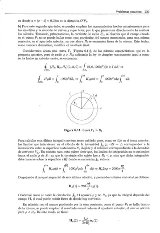 Problemas resueltos 229
en donde a= lx-di = 0,02 m es la distancia O'P 1.
b) Para este segundo apartado, se pueden emplear los razonamientos hechos anteriormente para
las simetrías y la elección de curvas y superficies, por lo que pasaremos directamente ha realizar
los cálculos. Tomando, primeramente, la corriente de radio R1 , se observa que el campo creado
en el punto P2 no se puede hallar como caso particular del campo encontrado, para esta misma
corriente, en el apartado anterior, ya que ahora P2 se encuentra fuera de la misma. Este hecho,
como vamos a demostrar, modifica el resultado final.
Consideremos ahora una curva f 1 (Figura 6.11), de las mismas características que en la
pregunta anterior, pero de radio {} > R1 ; aplicando la ley de Ampere exactamente igual a como
se ha hecho en anteriormente, se encuentra:
1 (Hp, He¡,, Hz)(O, dl, O) = { (0, O, 1000p2
)(0, O, 1)dS1 =?
las, ls,
1 H<Pdl = { 1000p2dS1 =? {
2
7r H<Ppdcf; = {P 1000p2pdp {
2
7r dcf;.
las, 1s, lo lo lo
Figura 6.11. Curva f 1 > R 1 .
Para calcular esta última integral conviene tener cuidado, pues, como se dijo en el tema anterior,
los límites que intervienen en el cálculo de la intensidad fs, jc · dS = le corresponden a la
intersección entre la superficie matemática 8 1 elegida y el volumen correspondiente a la densidad
de corriente Vjc. En nuestro caso, esto quiere decir que, los límites de integración no se extienden
hasta el radio p de 81 , ya que la corriente sólo existe hasta R1 < p, sino que dicha integración
debe hacerse sobre la superficie 1rRi donde se encuentra jc, esto es:
¡27r ¡@ ¡21r R4
H<Ppdcf; = 1000p2
pdp dcf; =? H<P27rp = 20001r-
1
.
o o o 4
Despejando el campo tangencial de esta última relación, y poniendo en forma vectorial, se obtiene:
R4
H</>(1) = 250-
1
u</>(1).
p
Obsérvese como al hacer la circulación Jr,, H aparece p y no R1 , ya que la integral depende del
campo H, el cual puede existir fuera de donde hay corriente.
En relación con el campo producido por la otra corriente, como el punto P2 se halla dentro
de la misma, se puede emplear el resultado encontrado en el apartado anterior, el cual se obtuvo
para p < R2 . De este modo, se tiene:
H</>(2) = IcRP2 u</>(2).
27r 2
 