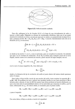 Problemas resueltos 231
L
Figura 6.13. Anillo de sección cuadrada.
Para ello, aplicamos la ley de Ampere (6.11) a lo largo de una circunferencia de radio p,
interior a dicho anillo. Eligiendo un sistema de coordenadas cilíndricas, dado que el aro posee
simetría de revolución en torno a un eje que pasa por su centro y es perpendicular al plano de su
base, podemos escribir: H = (Hp, Hq,, Hz) y dl = dluq, = (0, dl ,0). Introduciendo todo ello en la
Ecuación (6.11), se encuentra:
iH · dl =fe => i(Hp , Hq,, Hz)(O, dl ,O) =NI=>
{2n {2n
lo (Hp,Hq,,Hz)(O,dl,O)=NI=> lo Hq,dl=NI,
en donde se ha escrito I y no fe, como al principio, para no complicar la notación. Se entiende
que aquí I es la corriente de conducción. Al ser Hq, la misma para cualquier punto de la curva
elegida, habida cuenta de la simetría de rotación, puede sacarse del signo integral, esto es:
{2n {2n
Hq, lo dl =NI=> Hq, lo pdcj; => Hq,p cf;l~n =NI=> 21rpHq, =NI,
con lo cual, el campo magnético Hq, viene dado por:
NI
H =~u q,,
"' 27rp
siendo p la distancia del eje de revolución del anillo al punto dentro del mismo donde queremos
saber el campo.
Para hallar el flujo de B a través de una sección del anillo, basta emplear la expresión, B =
p,0 (H +M). El problema de cara a aplicar esta igualdad estriba en que, para encontrar el B se
necesita saber, además, el valor de M . En nuestro caso dicho problema se resuelve fácilmente, ya
que se da como dato la permeabilidad relativa de los materiales que componen el anillo y, por lo
tanto, información de Xm· De todo lo dicho, se encuentra para el primer medio:
B1 = P,o(H + M1) = llo(H +Xm1H) = llo(l +Xml)H = llollrlH,
y para el segundo:
B2 = P,o(H + M2) = llo(H + Xm2H) = llo(l +Xm2)H = llollr2H.
Con estos datos, el flujo se calcula a través de la igualdad:
<1> = fsB · dS.
 