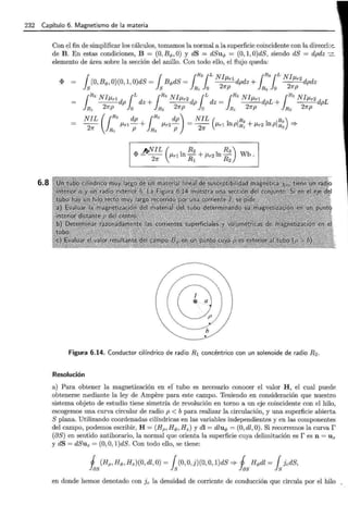232 Capítulo 6. Magnetismo de la materia
6.8
Con el fin de simplificar los cálculos, tomamos la normal a la superficie coincidente con la direcck·::.
de B. En estas condiciones, B = (0, B q,, O) y dS = dSuq, = (0, 1, O)dS, siendo dS = dpdz -.:::.
elemento de área sobre la sección del anillo. Con todo ello, el flujo queda:
1 1 1
R2¡L NI 1R3¡L Nlp,
<P (0, Bq,, 0)(0, 1, O)dS = Bq,dS =
2
/1rl dpdz + -
2
r2dpdz
S S R1 O 1rp R2 O 1rp
{R2 NI/1rl dp {Ldz + {R3NI/1r2 dp {L dz = {R2 NI/1rl dpL + {R3NI/1r2dpL
1R
1
2np lo lR, 2np lo 1R1 2np lR, 2np
NIL (1R2 dp 1R3 dp) NIL ( R2 R3 )
-
2
- /1rl- + /1r2 - = -2
- /1rl lnpJR1
+ /1r2 lnpJR2
==:>
7r R1 p R, p 7r
J'cfVIL ( R2 R3)
<P = ~ /1r1 ln Rl + /1r2ln R
2
Wb .
·····.
..···· ·...
(fU'~
~//
··.........................b~··
Figura 6.14. Conductor cilíndrico de radio R1 concéntrico con un solenoide de radio R2.
Resolución
a) Para obtener la magnetización en ef tubo es necesario conocer el valor H , el cual puede
obtenerse mediante la ley de Ampere para este campo. Teniendo en consideración que nuestro
sistema objeto de estudio tiene simetría de revolución en torno a un eje coincidente con el hilo,
escogemos una curva circular de radio p < b para realizar la circulación, y una superficie abierta
S plana. Utilizando coordenadas cilíndricas en las variables independientes y en las componentes
del campo, podemos escribir, H = (Hp, H q,, H z) y dl = dluq, = (0, dl, 0). Si recorremos la curvar
(oS) en sentido antihorario, la normal que orienta la superficie cuya delimitación es res n = U z
y dS = dSuz = (0, O, 1)dS. Con todo ello, se tiene:
1 (Hp, Hq,, H z)(O, dl, O)= { (0, O,j)(O, O, 1)dS =:. 1 Hq,dl = { JcdS,
~ as l s ~ as ls
en donde hemos denotado con Jc la densidad de corriente de conducción que circula por el hilo
 