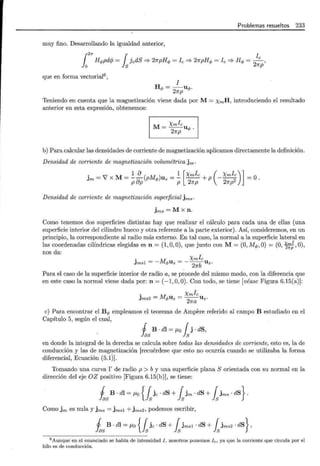 Problemas resueltos 233
muy fino. Desarrollando la igualdad anterior,
¡2n 1 l
Hq,pdrp = ]edS =;. 27rpHq, =le =;. 21rpHq, = le =? Hq, = _e ,
O S 27rp
que en forma vectorial6 ,
l
Hq, = -uq,.
27rp
Teniendo en cuenta que la magnetización viene dada por M = xmH, introduciendo el resultado
anterior en esta expresión, obtenemos:
M- Xmle
- - u
27rp q, .
b) Para calcular las densidades de corriente de magnetización aplicamos directamente la definición.
Densidad de corriente de magnetización volumétrica jm.
. 1 8 1 [Xmle ( Xmle)J
Jm = 7 X M= --(pMq,)Uz =- - - + p --- =O.
P ap P 21rp 21rp2
Densidad de corriente de magnetización superficial jms.
jms =M X n.
Como tenemos dos superficies distintas hay que realizar el cálculo para cada una de ellas (una
superficie interior del cilindro hueco y otra referente a la parte exterior). Así, consideremos, en un
principio, la correspondiente al radio más externo. En tal caso, la normal a la superficie lateral en
las coordenadas cilíndricas elegidas es n = (1, O, 0), que junto con M= (0, Mq,, O) = (0, 3:;:,0),
nos da:
. M Xmle
Jmsl =- q,Uz =-
2
7fb Uz.
Para el caso de la superficie interior de radio a, se procede del mismo modo, con la diferencia que
en este caso la normal viene dada por: n = (-1,0,0). Con todo, se tiene [véase Figura 6.15(a)]:
. M Xmle
Jms2 = q,Uz = --Uz·
21ra
e) Para encontrar el Bq, empleamos el teorema de Ampere referido al campo B estudiado en el
Capítulo 5, según el cual,
j B · di = ¡Lo { j · dS,
fas ls
en donde la integral de la derecha se calcula sobre todas las densidades de corriente, esto es, la de
conducción y las de magnetización [recuérdese que esto no ocurría cuando se utilizaba la forma
diferencial, Ecuación (5.1)].
Tomando una curva r de radio p > b y una superficie plana S orientada con su normal en la
dirección del eje OZ positivo [Figura 6.15(b)], se tiene:
isB · dl = /LO {fs je · dS + fs jm · dS + fs jms · dS} .
Como jm es nula y jms = jmsl +jms2, podemos escribir,
isB · dl =/LO {fsje ·dS + fsjmsl · dS + fsjms2 ·dS},
6
Aunque en el enunciado se habla de intensidad I, nosotros ponemos fe, ya que la corriente que circula por el
hilo es de conducción.
 