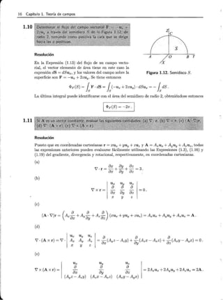 1
·1
¡1
1¡
1
1
l
16 Capítulo l. Teoría de campos
1.10
1.11
Resolución
En la Expresión (1.13) del flujo de un campo vecto-
rial, el vector elemento de área tiene en este caso la
expresión dS = dSux, y los valores del campo sobre la
superficie son F = -ux + 2zu y. Se tiene entonces
X
Figura 1.12. Semidisco S.
<PF (S) = fsF · dS = fs(-Ux + 2zu y) · dSux = - fsdS .
La última integral puede identificarse con el área del semidisco de radio 2, obteniéndose entonces
<PF(S) = -27r .¡.
Resolución
Puesto que en coordenadas cartesianas r = x u x + yuy + ZUz y A = A xUx + AyUy + A zUz, todas
las expresiones anteriores pueden evaluarse fácilmente utilizando las Expresiones (1.3), (1.16) y
(1.19) del gradiente, divergencia y rotacional, respectivamente, en coordenadas cartesianas.
(a)
8x 8y 8z
V·r=-+-+-=3.
8x 8y 8z .
(b)
7 x r =
(e)
(d)
Ux Uy Uz
V · (Axr)=7 · Ax Ay Az
X y Z
(e)
7 x (Axr)=
Ux
8
8x
X
Uy Uz
8 8
8y 8z
=o .
y z
= 2Axu x +2Ayuy +2AzUz = 2A .
 