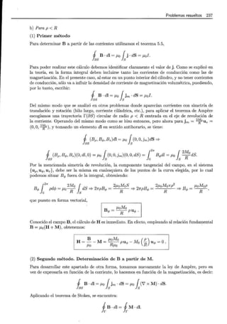 Problemas resueltos 237
b)Parap<R
(1) Primer método
Para determinar B a partir de las corrientes utilizamos el teorema 5.5,
1 B · dl = ¡.to { j · dS = ¡.tal.
fas ls
Para poder realizar este cálculo debemos identificar claramente el valor de j. Como se explicó en
la teoría, en la forma integral deben incluirse tanto las corrientes de conducción como las de
magnetización. En el presente caso, al estar en un punto interior del cilindro, y no tener corrientes
de conducción, sólo va a influir la densidad de corriente de magnetización volumétrica, puediendo,
por lo tanto, escribir:
1 B · dl = ¡.to { jm · dS = ¡.tal.
l as ls
Del mismo modo que se analizó en otros problemas donde aparecían corrientes con simetría de
translación y rotación (hilo largo, corriente cilíndrica, etc.), para aplicar el teorema de Ampere
escogíamos una trayectoria r(élS) circular de radio p < R centrada en el eje de revolución de
la corriente. Operando del mismo modo como se hizo entonces, pero ahora para jm = 2
~ 0
U z =
(0, O, 2
~ 0
), y tomando un elemento dl en sentido antihorario, se tiene:
1 (Bp,Bq,,Bz)dl = ¡.to { (O, O,jm)dS =*
fas ls
Á s (Bp, Bq,, Bz)(O, dl ,O) = ¡.to ls(0, O,jm)(O, O, dS) = 1
2
"" Bq,dl = ¡.to ls2
~ 0
dS.
Por la mencionada simetría de revolución, la componente tangencial del campo, en el sistema
{up, uq,, Uz}, debe ser la misma en cualesquiera de los puntos de la curva elegida, por lo cual
podemos situar Bq, fuera de la integral, obteniendo:
B
{
2
"" dA- _ 2Mo { dS
2
B _ 2¡.toMoS
2
B 2¡.toMonp
2
B _ ¡.toMop
</> }
0
p '~' - 1-Lo----¡¡- Js =? np </> - R =? 1rp </> = R '* </> - -R-,
que puesto en forma vectorial,
B q, =¡.toMo
R puq,.
Conocido el campo B, el cálculo de Hes inmediato. En efecto, empleando al relación fundamental
B = ¡.to (H + M), obtenemos: ·
1 B i<OMo ( p)
H = ~ - M = --¡¡¡;; puq, - Mo R uq, = O.
(2) Segundo método. Determinación de B a partir de M.
Para desarrollar este apartado de otra forma, tomamos nuevamente la ley de Ampere, pero en
vez de expresarla en función de la corriente, lo hacemos en función de la magnetización, es decir:
1 B . dl = /-LO rjm . dS = ¡.to r(7 X M) . dS.
las ls ls
Aplicando el teorema de Stokes, se encuentra:
i B · dl = i M · dl.
 