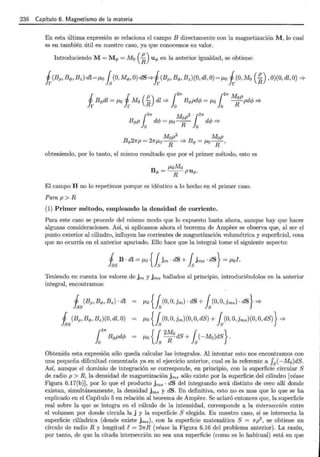 238 Capítulo 6. Magnetismo de la materia
En esta última expresión se relaciona el campo B directamente con la magnetización M, lo cual
es en también útil en nuestro caso, ya que conocemos su valor.
Introduciendo M= Mq, = 110 (~) uq, en la anterior igualdad, se obtiene:
1 1 p r2
1r f2
7r M p
Jr Bq,dl = J.Lo Ir Mo (-R) dl =}lo Bq,pdcjJ = J.Lo lo ~ pdc/J =}
r27r M p2. r21r
Bq,p lo dc/J = J.Lo+ lo dcjJ =}
Mop2
Mop
Bq,27rp = 27rJ.Lo----¡¡- '* Bq, = J.LoR'
obteniendo, por lo tanto, el mismo resultado que por el primer método, esto es
El campo H no lo repetimos porque es idéntico a lo hecho en el primer caso.
Para p > R
(1) Primer método, empleando la densidad de corriente.
Para este caso se procede del mismo modo que lo expuesto hasta ahora, aunque hay que hacer
algunas consideraciones. Así, si aplicamos ahora el teorema de Ampere se observa que, al ser el
punto exterior al cilindro, influyen las corrientes de magnetización volumétrica y superficial, cosa
que no ocurría en el anterior apartado. Ello hace que la integral tome el siguiente aspecto:
Teniendo en cuenta los valores de jm y jms hallados al principio, introduciéndolos en la anterior
integral, encontramos:
1 (Bp, Bq,, Bz) · dl
fas
1 (Bp, Bq,, Bz)(O, dl, O)
fas
r27r
lo Bq,pdcjJ
J.Lo {fs(0, O, ]m)· dS + fs(0, O, ]ms) · dS} =}
J.Lo {fs(0, O,jm)(O, O, dS) + fs(0, O,Jms)(O, O, dS)} '*
J.Lo {fs 2
~ 0
dS + fs(-Mo)dS}.
Obtenida esta expresión sólo queda calcular las integrales. Al intentar esto nos encontramos con
una pequeña dificultad comentada ya en el ejercicio anterior, cual es la referente a fs( -M0 )dS.
Así, aunque el dominio de integración se corresponde, en principio, con la superficie circular S
de radio p > R, la densidad de magnetización jms sólo existe por la superficie del cilindro [véase
Figura 6.17(b)], por lo que el producto jms · dS del integrando será distinto de cero allí donde
existan, simultáneamente, la densidad jms y dS. En definitiva, esto no es mas que lo que se ha
explicado en el Capítulo 5 en relación al teorema de Ampere. Se aclaró entonces que, la superficie
real sobre la que se integra en el cálculo de la intensidad, corresponde a la intersección entre
el volumen por donde circula la j y la superficie S elegida. En nuestro caso, si se intersecta la
superficie cilíndrica (donde existe jms), con la superficie matemática S = 7rp2
, se obtiene un
círculo de radio R y longitud R= 27rR (véase la Figura 6.16 del problema anterior). La razón,
por tanto, de que la citada intersección no sea una superficie (como es lo habitual) está en que
 