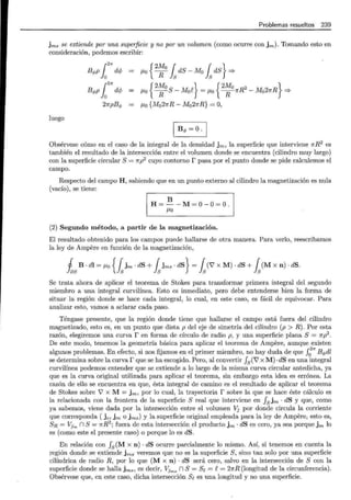 Problemas resueltos 239
jms se extiende por una superficie y no por un volumen (como ocurre con jm)· Tomando esto en
consideración, podemos escribir:
r"
B</>p lo dcf; JLo {
2
~ 0
fsdS - Mo fs dS} =?
r2n
B<i>P lo dcf; = {
2Mo } { 2Mo 2 }
JLo RS- Mof = JLo R1rR - Mo21fR =?
21rpB<I> JLo {Mo27rR- Mo27rR} =O,
luego
1 B<l> =0 ·1
Obsérvese cómo en el caso de la integral de la densidad jm, la superficie que interviene 7fR2
es
también el resultado de la intersección entre el volumen donde se encuentra (cilindro muy largo)
con la superficie circular S= 1rp2
cuyo contorno r pasa por el punto donde se pide calculemos el
campo.
Respecto del campo H, sabiendo que en un punto externo al cilindro la magnetización es nula
(vacío), se tiene:
1 H~~-M~O-O~O 1
(2) Segundo método, a partir de la magnetización.
El resultado obtenido para los campos puede hallarse de otra manera. Para verlo, reescribamos
la ley de Ampere en función de la magnetización,
fas B · dl = JLo {fsjm · dS + fsjrns · dS} = fs(''V X M)· dS + fs(M X n) · dS.
Se trata ahora de aplicar el teorema de Stokes para transformar primera integral del segundo
miembro a una integral curvilínea. Esto es inmediato, pero debe entenderse bien la forma de
situar la región donde se hace cada integral, lo cual, en este caso, es fácil de equivocar. Para
analizar esto, vamos a aclarar cada paso.
Téngase presente, que la región donde tiene que hallarse el campo está fuera del cilindro
magnetizado, esto es, en un punto que dista p del eje de simetría del cilindro (p > R) . Por esta
razón, elegiremos una curva r en forma de círculo de radio p, y una superficie plana S = 1rp2
.
De este modo, tenemos la geometría básica para aplicar el teorema de Ampere, aunque existen
algunos problemas. En efecto, si nos fijamos en el primer miembro, no hay duda de que ¡;nB</>dl
se determina sobre la curvar que se ha escogido. Pero, al convertir f5 (''i7 x M) ·dS en una integral
curvilínea podemos entender que se extiende a lo largo de la misma curva circular antedicha, ya
que es la curva original utilizada para aplicar el teorema, sin embargo esta idea es errónea. La
razón de ello se encuentra en que, ésta integral de camino es el resultado de aplicar el teorema
de Stokes sobre V' X M = jm, por lo cual, la trayectoria r sobre lá. que se hace éste cálculo es
la relacionada con la frontera de la superficie S real que interviene en fsjrn · dS y que, como
ya sabemos, viene dada por la intersección entre el volumen Vj por donde circula la corriente
que corresponda ( jc, jm o jms) y la superficie original empleada para la ley de Ampere, esto es,
SR = Vj,. n S = 7fR2
; fuera de esta intersección el producto jm · dS es cero, ya sea porque jm lo
es (como este el presente caso) o porque lo es dS.
En relación con f8
(M x n) · dS ocurre parcialmente lo mismo. Así, si tenemos en cuenta la
región donde se extiende jms veremos que no es la superficie S, sino tan solo por una superficie
cilíndrica de radio R, por lo que (M x n) · dS será cero, salvo en la intersección de S con la
superficie donde se halla jffiS) es decir, VJ,.. n S= Se= e= 21fR (longitud de la circunferencia).
Obsérvese que, en este caso, dicha intersección Se es una longitud y no una superficie.
 