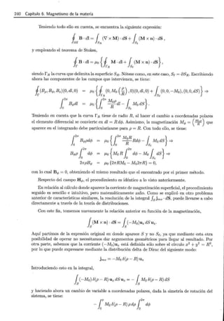 240 Capítulo 6. Magnetismo de la materia
Teniendo todo ello en cuenta, se encuentra la siguiente expresión:
1 B . di = r (V X M) . dS + r(M X n) . dS '
~S ~R 1~
y empleando el teorema de Stokes,
siendo rR la curva que delimita la superficie SR. Nótese como, en este caso, Se= oSR. Escribiendo
ahora las componentes de los campos que intervienen, se tiene:
i(Bp, B4>, Bz)(O, dl, O)
12
7r B4>dl
f.Lo { 1 (0, M0 (!!...), 0)(0, dl, O)+ { (0, O, -M0 ), (0, O, dS)} =?
JrR R lse
f.Lo {1
2
7r icpdl- ls,Mo dS}.
Teniendo en cuenta que la curva r R tiene de radio R, al hacer el cambio a coordenadas polares
el elemento diferencial se convierte en dl = R dcp. Asimismo, la magnetización M</> = ( M;¡e) que
aparece en el integrando debe particularizarse para p = R. Con todo ello, se tiene:
f.Lo {127r M~R Rdcp- ls,Mo dS} =?
f.Lo { M0 R 12
1f dcp - Mo fse dS} =?
f.Lo {27rRMo - Mo2JrR} = O,
con lo cual B<l> = O, obteniendo el mismo resultado que el encontrado por el primer método.
Respecto del campo H4>, el procedimiento es idéntico a lo visto anteriormente.
En relación al cálculo donde aparece la corriente de magnetización superficial, el procedimiento
seguido es sencillo e intuitivo, pero matemáticamente zafio. Como se explicó en otro problema
anterior de características similares, la resolución de la integral fsjms · dS, puede llevarse a cabo
directamente a través de la teoría de distribuciones.
Con este fin, tomemos nuevamente la relación anterior en función de la magnetización,
Aquí partimos de la expresión original en donde aparece S y no Se, ya que mediante esta otra
posibilidad de operar no necesitamos dar argumentos geométricos para llegar al resultado. Por
otra parte, sabemos que la corriente (-M0 )uz está definida sólo sobre el círculo x2 + y2 = R2 ,
por lo que puede expresarse mediante la distribución delta de Dirac del siguiente modo:
jms = -Mo o(p- R) Uz
Introduciendo esto en la integral,
fs(-Mo) O(p - R) Uz dS Uz = - fs MoO(p - R) dS
y haciendo ahora un cambio de variable a coordenadas polares, dada la simetría de rotación del
sistema, se tiene:
rp r21r
-lo Mo o(p- R) pdp lo dcp
 