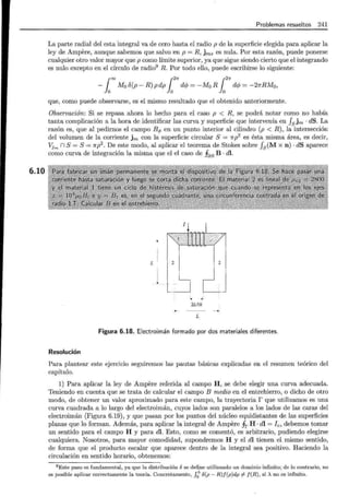 6.10
Problemas resueltos 241
La parte radial del esta integral va de cero hasta el radio p de la superficie elegida para aplicar la
ley de Ampere, aunque sabemos que salvo en p = R, jms es nula. Por esta razón, puede ponerse
cualquier otro valor mayor que p como límite superior, ya que sigue siendo cierto que el integrando
es nulo excepto en el círculo de radio9 R. Por todo ello, puede escribirse lo siguiente:
r= r21f r27r
-
10
Mo8(p-R)pdp}
0
dcp=-M0 RJ
0
dcp=-27rRM0 ,
que, como puede observarse, es el mismo resultado que el obtenido anteriormente.
Observación: Si se repasa ahora lo hecho para el caso p < R, se podrá notar como no había
tanta complicación a la hora de identificar las curva y superficie que intervenía en J8 jm · dS. La
razón es, que al pedirnos el campo Bq, en un punto interior al cilindro (p < R), la intersección
del volumen de la corriente jm con la superficie circular S = 1rp2
es ésta misma área, es decir,
Vj,., n S= S= 1rp2
. De este modo, al aplicar el teorema de Stokes sobre J8
(M x n) · dS aparece
como curva de integración la misma que el el caso de §88 B · dl.
-
.
L
1
2L/10
L
Figura 6.18. Electroimán formado por dos materiales diferentes.
Resolución
Para plantear este ejercicio seguiremos las pautas básicas explicadas en el resumen teórico del
capítulo.
1) Para aplicar la ley de Ampere referida al campo H, se debe elegir una curva adecuada.
Teniendo en cuenta que se trata de calcular el campo B medio en el entrehierro, o dicho de otro
modo, de obtener un valor aproximado para este campo, la trayectoria r que utilizamos es una
curva cuadrada a lo largo del electroimán, cuyos lados son paralelos a los lados de las caras del
electroimán (Figura 6.19), y que pasan por los puntos del núcleo equidistantes de las superficies
planas que lo forman. Además, para aplicar la integral de Ampere fr H · di = Ic, debemos tomar
un sentido para el campo H y para di. Esto, como se comentó, es arbitrario, pudiendo elegirse
cualquiera. Nosotros, para mayor comodidad, supondremos H y el di tienen el mismo sentido,
de forma que el producto escalar que aparece dentro de la integral sea positivo. Haciendo la
circulación en sentido horario, obtenemos:
9 Este paso es fundamental, ya que la distribución ose define utilizando un dominio infinito; de lo contrario, no
es posible aplicar correctamente la teoría. Concretamente, ¡¿" o(p- R)f(p)dp ;f f(R), si A no es infinito.
 