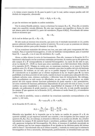 Problemas resueltos 243
y lo mismo ocurre respecto de B2 para la parte 2, por lo cual, ambos campos pueden salir del
símbolo de integración, obteniendo:
B1S1 = B2S2 =;. B1 = B2,
ya que las secciones son iguales en ambos materiales.
Con la misma filosofía anterior, vamos a relacionar los campos B2 y Be . Para ello, se necesita
coger otra superficie cerrada diferente. En este caso tomamos una superficie en forma de cubo
que abarca parte del material 2 y parte del entrehierro [Figura 6.20(b)]. Procediendo del mismo
modo se encuentra que:
B2 =Be,
de lo cual se deduce que B1 = B2 = Be.
De este modo ya tenemos otra ecuación, que junto con el resultado encontrado en (1), podría
parecer suficiente información para resolver el ejercicio. No es así ya que no poseemos un número
de ecuaciones mínimo para poder despejar el campo Be·
3) Las ecuaciones materiales del sistema son tres, una para cada parte componente del elec-
troimán. Para el material ferromagnético, el ciclo de histéresis correspondiente; para el material
lineal B¡ = f.LDf.Lr2H1, y en el caso del entrehierro Be= JLoHe.
Ahora, se debe obtener la recta de funcionamiento. Para ello, tomamos la Ecuación (6.17) e
intentamos relacionarla con las ecuaciones materiales pertinentes, de manera que en ella aparezcan
sólo campos B y H correspondientes al material ferromagnético. La razón de ello está en que,
al ser la relación B = B(H) no lineal para estos materiales, no es fácil introducir dicha relación
ella expresión (6.17). Téngase en cuenta que, en numerosas ocasiones, no se conoce la función
analítica entre B y H para el ferromagnético, teniendo como dato la gráfica del ciclo de histéresis
directamente. Es evidente, en tal caso, que no es posible despejar el campo B en función de
H e introducirlo en la igualdad que se obtiene empleando la ley de Ampere para H . La única
posibilidad, si se desea proceder de este modo, consiste en hacer un ajuste para cada parte del ciclo,
mediante métodos como, mínimos cuadrados, o diferentes tipos de interpolación. Sin embargo,
dicho procedimiento no está exento de dificultades, ya que, como es fácil imaginar, un ajuste
preciso del ciclo supone obtener funciones polinómicas de grado superior a dos, generalmente,
así como cocientes de funciones polinómicas (dependiendo de qué parte del ciclo se trate), lo cual
conlleva una gran complejidad y, en ocasiones, imposibilidad de despejar el B del hierro (por
ejemplo, con polinomios de grado superior a cuatro). Por todo ello, es más sencillo manipular
los campos H que aparecen en la Ecuación (6.17), referentes al medio lineal (2) y el entrehierro
(vacío o aire).
Con todo lo antedicho, vamos a substituir las ecuaciones materiales correspondientes a las
partes 1 y del vacío,
B2 = JLof.Lr2H2 y Be = ¡.¡,oHe,
en la Ecuación (6.17), esto es,
H¡L+-- 3L-- +--=Nlc.
B2 ( 2L) Be 2L
f.LOf.Lr2 10 f.Lo 10
Obtenida esta igualdad, da la impresión que se ha hecho un cambio de campos H a B, sin
aparente utilidad, ya que seguimos teniendo una ecuación y tres incógnitas (los tres campos que
aparecen-H1 ,B2 y Be) , sin embargo, la situación es diferente, si se analiza con detalle. Así, al haber
introducido los campos B del material lineal y entrehierro, podemos hallar una ecuación donde
sólo aparezcan incógnitas del ferromagnético. En efecto, si tomamos el resultado encontrado en
el (2), sabemos que los tres campos magnéticos B son iguales en las distintas partes del sistema
sobre la línea r. Introduciendo esto en la última ecuación, y teniendo en cuenta que la substancia
ferromagnética se lleva a saturación, disminuyendo, posteriormente, la intensidad hasta que ésta
 