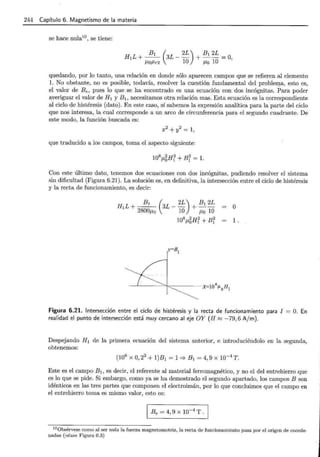 244 Capítulo 6. Magnetismo de la materia
se hace nula10
, se tiene:
H 1L+-- 3L-- +--=0,
B1 ( 2L) B1 2L
/LO/Lr2 10 /LO 10
quedando, por lo tanto, una relación en donde sólo aparecen campos que se refieren al elemento
l. No obstante, no es posible, todavía, resolver la cuestión fundamental del problefi!a, esto es,
el valor de Be, pues lo que se ha encontrado es una ecuación con dos incógnitas. Para poder
averiguar el valor de H 1 y B1 , necesitamos otra relación mas. Esta ecuación es la correspondiente
al ciclo de histéresis (dato). En este caso, sí sabemos la expresión analítica para la parte del ciclo
que nos interesa, la cual corresponde a un arco de circunferencia para el segundo cuadrante. De
este modo, la función buscada es:
que traducido a los campos, toma el aspecto siguiente:
Con este último dato, tenemos dos ecuaciones con dos incógnitas, pudiendo resolver el sistema
sin dificultad (Figura 6.21). La solución es, en definitiva, la intersección entre el ciclo de histéresis
y la recta de funcionamiento, es decir:
o
1 .
Figura 6.21. Intersección entre el ciclo de histéresis y la recta de funcionamiento para I
realidad el punto de intersección está muy cercano al eje OY (H ~ -79,6 A/m).
O. En
Despejando H1 de la primera ecuación del sistema anterior, e introduciéndolo en la segunda,
obtenemos:
Este es el campo B1 , es decir, el referente al material ferromagnético, y no el del entrehierro que
es lo que se pide. Si embargo, como ya se ha demostrado el segundo apartado, los campos B son
idénticos en las tres partes que componen el electroimán, por lo que concluimos que el campo en
el entrehierro toma es mismo valor, esto es:
10
0bsérvese como al ser nula la fuerza magnetomotriz, la recta de funcionamiento pasa por el origen de coorde-
nadas (véase Figura 6.3)
 