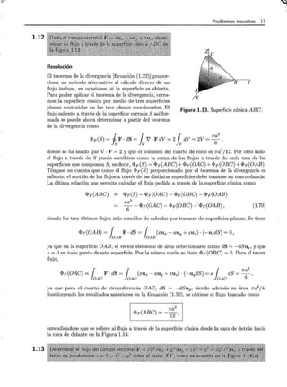 1.12
1.13
Problemas resueltos 17
Resolución
y
El teorema de la divergencia [Ecuación (1.22)] propor-
ciona un método alternativo al cálculo directo de un
flujo incluso, en ocasiones, si la superficie es abierta.
Para poder aplicar el teorema de la divergencia, cerra-
mos la superficie cónica por medio de tres superficies
planas contenidas en los tres planos coordenados. El
flujo saliente a través de la superficie cerrada S así for-
mada se puede ahora determinar a partir del teorema
de la divergencia como
Figura 1.13. Superficie cónica ABC.
<PF(S)= j F·dS= { V'·FdV=2 { dV=2V=
7
ra
3
,
!s lv lv 6
donde se ha usado que 7 · F = 2 y que el volumen del cuarto de cono es 1ra3
/12. Por otro lado,
el flujo a través de S puede escribirse como la suma de los flujos a través de cada una .de las
superficies que componen S, es decir, <PF(S) = <PF(ABC) +<PF(OAC) +<PF(OBC) +<PF(OAB).
Téngase en cuenta que como el flujo <PF (S) proporcionado por el teorema de la divergencia es
saliente, el sentido de los flujos a través de las distintas superficies debe tomarse en concordancia.
La última relación nos permite calcular el flujo pedido a través de la superficie cónica como
<PF(ABC) <PF(S)- <PF(OAC)- <PF(OBC)- <PF(OAB)
7ra3
6- <PF(OAC)- <PF(OBC) -·<PF(OAB), (l.70)
siendo los tres últimos flujos más sencillos de calcular por tratarse de superficies planas. Se tiene
<PF(OAB)= { F·dS= { (xux-auy+zuz)·(-uzdS)=O,
loAB loAB
ya que en la superficie OAB, el vector elemento de área debe tomarse como dS = -dSuz, y que
z =O en todo punto de esta superficíe. Por la misma razón se tiene <PF(OBC) =O. Para el tercer
flujo,
<PF(OAC) = r F o dS = r (xux- auy + ZUz) o ( -uydS) =a r dS = 7r:
3
'
loAC loAC loAC
ya que para el cuarto de circunferencia OAC, dS = -dSuy, siendo además su área 1ra2
/4.
Sustituyendo los resultados anteriores en la Ecuación (1.70), se obtiene el flujo buscado como
<PF(ABC) = _ 1ra
3
12 '
entendiéndose que se refiere al flujo a través de la superficie cónica desde la cara de detrás hacia
la cara de delante de la Figura 1.13.
 