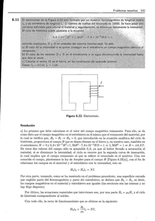 6.11
1
Problemas resueltos 245
1
Figura 6.22. Electroimán.
Resolución
a) Lo primero que debe calcularse es el valor del campo magnético remanente. Para ello, se da
como dato que el campo magnético en el entrehierro es el mismo que el remanente del material, por
lo cual se verifica que, Eh = Br :::;. Hh = O, que introducido en la ecuación analítica del ciclo de
histéresis, proporciona el campo B que se desea obtener en el hierro y, en nuestro caso, también en
el entrehierro: H = Oy3,9x10-7H 2 +1,56B2 -7,8x10-4 HB = 1:::;. 1,56B2 = 1:::;. B = ±0,8T.
De estos dos valores del campo sólo es aceptable O, 8, ya que al haber llevado a saturación el
material, si se disminuye la intensidad, el ciclo se recorre por la segunda curva de imanación,
lo cual implica que el campo remanente al que se refiere el enunciado es el positivo. Una vez
conocido el campo, planteamos la ley de Ampere para el campo H [Figura 6.23(a)], con el fin de
relacionar los campos en el material y el entrehierro con la intensidad, esto es:
Hhlh + Hele =NI.
Por otra parte, tomando, como se ha mostrado en el problema precedente, una superficie cerrada
que englo_be parte del ferromagnético y parte del entrehierro, se deduce que Bh = Be, es decir,
los campos magnéticos en el material y entrehierro son iguales (las secciones son las mismas y no
hay flujo disperso).
Por último, las ecuaciones materiales que intervienen son, por una parte Be = J.LoHe y el ciclo
de histéresis corespondiente al núcleo.
Con todo ello, la recta de funcionamiento que se obtiene es la siguiente:
Be
Hhlh +-le = NI ,
J.Lo
 