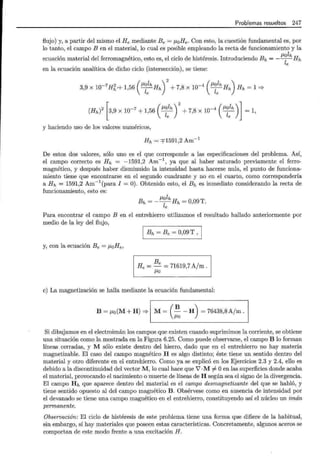 Problemas resueltos 247
flujo) y, a partir del mismo el He mediante Be= ¡JoHe. Con esto, la cuestión fundamental es, por
lo tanto, el campo B en el material, lo cual es posible empleando la recta de funcionamiento y la
ecuación material del ferromagnético, esto es, el ciclo de histéresis. Introduciendo Bh = - fJ~:h Hh
en la ecuación analítica de dicho ciclo (intersección), se tiene:
-7 2 fJolh -4 !Jolh
( )
2 ( )
3,9 X 10 Hh+ 1,56 ---¡;-Hh + 7,8 X 10 ---¡;-Hh Hh = 1 =}
(Hh)
2
[ 3,9 x 10-
7
+ 1,56 ( fJ~:h)
2
+ 7,8 X 10-
4
( fJ~:h) l= 1,
y haciendo uso de los valores numéricos,
Hh = =f1591,2 Am-1
De estos dos valores, sólo uno es el que corresponde a las especificaciones del problema. Así,
el campo correcto es Hh = -1591,2 Am-1
, ya que al haber saturado previamente el ferro-
magnético, y después haber disminuido la intensidad hasta hacerse nula, el punto de funciona-
miento tiene que encontrarse en el segundo cuadrante y no en el cuarto, como correspondería
a Hh = 1591,2 Am-1
(para I = 0). Obtenido esto, el Bh es inmediato considerando la recta de
funcionamiento, esto es:
Bh = _!Jolh Hh =O 09T
le ' .
Para encontrar el campo B en el entrehierro utilizamos el resultado hallado anteriormente por
medio de la ley del flujo,
1 Bh = Be = 0,09 T , 1
y, con la ecuación Be= ¡JoHe,
Be /
He=-= 71619,7 A m.
/JO
e) La magnetización se halla mediante la ecuación fundamental:
B ~ "o(M+H)=>1M~(~ -H) ~ 76438,8A/m .1
Si dibujamos en el electroimán los campos que existen cuando suprimimos la corriente, se obtiene
una situación como la mostrada en la Figura 6.25. Como puede observarse, el campo B lo forman
líneas cerradas, y M sólo existe dentro del hierro, dado que en el entrehierro no hay materia
magnetizable. El caso del campo magnético H es algo distinto; éste tiene un sentido dentro del
material y otro diferente en el entrehierro. Como ya se explicó en los Ejercicios 2.3 y 2.4, ello es
debido a la discontinuidad del vector M, lo cual hace que 7 ·M =f. Oen las superficies donde acaba
el material, provocando el nacimiento o muerte de líneas de H según sea el signo de la divergencia.
El campo Hh que aparece dentro del material es el campo desmagnetizante del que se habló, y
tiene sentido opuesto al del campo magnético B. Obsérvese como en ausencia de intensidad por
el devanado se tiene una campo magnético en el entrehierro, constituyendo así el núcleo un imán
permanente.
Observación: El ciclo de histéresis de este problema tiene una forma que difiere de la habitual,
sin embargo, sí hay materiales que poseen estas características. Concretamente, algunos aceros se
comportan de este modo frente a una excitación H.
 