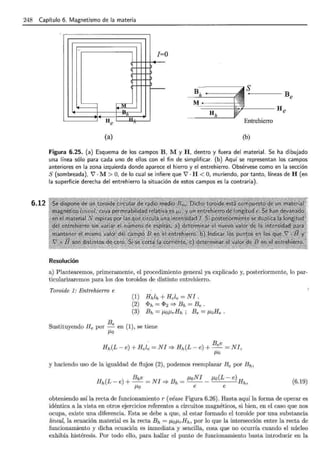 248 Capítulo 6. Magnetismo de la materia
6.12
..
]=o
r---- B S
Be
"------¡ ~
T>
J -
.uh
H H
e
M
He
Entrehierro
(a) (b)
Figura 6.25. (a) Esquema de los campos B, M y H, dentro y fuera del material. Se ha dibujado
una línea sólo para cada uno de ellos con el fin de simplificar. (b) Aquí se representan los campos
anteriores en la zona izquierda donde aparece el hierro y el entrehierro. Obsérvese como en la sección
S (sombreada), 7 · M> O, de lo cual se infiere que 7 · H <O, muriendo, por tanto, líneas de H (en
la superficie derecha del entrehierro la situación de estos campos es la contraria).
Resolución
a) Plantearemos, primeramente, el procedimiento general ya explicado y, posteriormente, lo par-
ticularizaremos para los dos toroides de distinto entrehierro.
Toroide 1: Entrehierro e
(1) Hhlh+Hele=NI.
(2) <Ph = <!>2 '* Bh =Be .
(3) Bh = JLoJLrHh ; Be = JLoHe .
B
Sustituyendo He por ____<: en (1), se tiene
/1>0
y haciendo uso de la igualdad de flujos (2), podemos reemplazar Be por Bh,
H (L )
Bhe _NI B _ JLoNI J.Lo(L- e)H
h -e + -- - =} h - - - - h,
J.Lo e e
(6.19)
obteniendo así la recta de funcionamiento r (véase Figura 6.26). Hasta aquí la forma de operar es
idéntica a la vista en otros ejercicios referentes a circuitos magnéticos., si bien, en el caso que nos
ocupa, existe una diferencia. Esta se debe a que, al estar formado el toroide por una substancia
lineal, la ecuación material es la recta Bh = JLoJLrHh, por lo que la intersección entre la recta de
funcionamiento y dicha ecuación es inmediata y sencilla, cosa que no ocurría cuando el núcleo
exhibía histéresis. Por todo ello, para hallar el punto de funcionamiento basta introducir en la
 