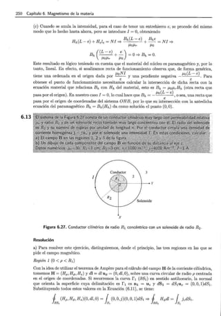 250 Capítulo 6. Magnetismo de la materia
6.13
(e) Cuando se anula la intensidad, para el caso de tener un entrehierro e, se procede del mismo
modo que lo hecho hasta ahora, pero se introduce I =O, obteniendo
Bh(L- e) Bhe
Hh(L-e)+Hele=NI=;. +-=NI=;.
{JofJr {Jo
Bh((L-e) +~) =O=;.Bh=O.
{Jo{Jr {Jo
Este resultado es lógico teniendo en cuenta que el material del núcleo es paramagnético y, por lo
tanto, lineal. En efecto, si analizamos recta de funcionamiento observa que, de forma genérica,
. . {JoNI . . fJo(L- e)
t1ene una ordenada en el ongen dada por - - y una pendiente negat1va - . Para
e e
obtener el punto de funcionamiento necesitamos calcular la intersección de dicha recta con la
ecuación material que relaciona Bh con Hh del material, esto es Bh = fJofJrHh (otra recta que
. fJo(L- e)
pasa por el ongen). En nuestro caso I =O, lo cual hace que Bh =- , o sea, una recta que
e
pasa por el origen de coordenadas del sistema OHB, por lo que su intersección con la antedicha
ecuación del paramagnético Bh = Bh(Hh) da como solución el punto (0, 0).
1
Solenoide
X
Figura 6.27. Conductor cilíndrico de radio R 1 concéntrico con un solenoide de radio R 2 .
Resolución
a) Para resolver este ejercicio, distinguiremos, desde el principio, las tres regiones en las que se
pide el campo magnético.
Región 1 (O < p < R¡)
Con la idea de utilizar el teorema de Ampere para el cálculo del campo H de la corriente cilíndrica,
tomemos H = (Hp, H<f>, Hz) y dl = dl U<f> = (0, dl, 0), sobre una curva circular de radio p centrada
en el origen de coordenadas. Si recorremos la curva f 1 (881) en sentido antihorario, la normal
que orienta la superficie cuya delimitación es f 1 es n1 = Uz y dS1 = dS1Uz = (0, O, l)dS1.
Substituyendo todos estos valores en la Ecuación (6.11), se tiene:
1 (Hp,H<f>,Hz)(O,dl,O) = { (O,O,j)(O,O, l)dS1 =;. 1 H<Pdl = { JcdS1 .
h~ k h~ k
 