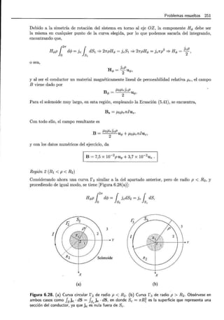 Problemas resueltos 251
Debido a la simetría de rotación del sistema en torno al eje OZ, la componente Hq, debe ser
la misma en cualquier punto de la curva elegida, por lo que podemos sacarla del integrando,
encontrando que,
Hq,p dcjJ =]e dS1 => 27rpHq, = JeSl => 21rpHq, = Je1rp2
=;. Hq, = JeP,
1
~ 1 .
O S1 2
o sea,
H
JeP
q, = 2uq,,
y al ser el conductor un material magnéticamente lineal de permeabilidad relativa J..l.r, el campo
B viene dado por
B J..l.oJ..I.rJeP
q, = 2 uq,.
Para el solenoide muy largo, en esta región, empleando la Ecuación (5.41), se encuentra,
Bs = J..I.OJ..I.rnluz.
Con todo ello, el campo resultante es
_ J..I.OJ..I.r]eP UA. + J..I.OJ..I.rnluz,
B- 2 "'
y con los datos numéricos del ejercicio, da
B = 7,5 X w-2puq, + 3,7 X w-2
Uz.
Región 2 (R1 < p < R2)
Considerando ahora una curva r 2 similar a la del apartado anterior, pero de radio p < R2 , y
procediendo de igual modo, se tiene [Figura 6.28(a)]:
Hq,p {
2
1f dc/J = { JedS2 =]e { dS,
Jo Js2 Jsc
3
I
t---+-+--.Y
24------+-++ y
X X
(a) (b)
Figura 6.28. (a) Curva circular f 2 de radio p < R 2 . (b) Curva f 3 de radio p > R2. Obsérvese en
ambos casos como fsjc ·dS = fs)c · dS, en donde Se= 1rRi es la superficie que representa una
sección del conductor, ya que jc es nula fuera de Se.
 