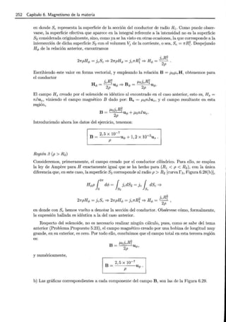 252 Capítulo 6. Magnetismo de la materia
en donde Se representa la superficie de la sección del conductor de radio R1 . Como puede obser-
varse, la superficie efectiva que aparece en la integral referente a la intensidad no es la superficie
S2 considerada originalmente, sino, como ya se ha visto en otras ocasiones, la que corresponde a la
intersección de dicha superficie S2 con el volumen Vj de la corriente, o sea, Se = 1rRi. Despejando
Hq, de la relación anterior, encontramos
Escribiendo este valor en forma vectorial, y empleando la relación B = !Lo!LrH, obtenemos para
el conductor
H
_ JeRi __._ B _ !LoJeRi
q,- --uq,---,- q,- ---uq,.
2p 2p
El campo H 8 creado por el solenoide es idéntico al encontrado en el caso anterior, esto es, H 8 =
nfuz, viniendo el campo magnético B dado por: B8 = ¡Lonfuz, y el campo resultante en esta
región,
!LoJeRi
B = ---uq, + ¡Lonfuz.
2p
Introduciendo ahora los datos del ejercicio, tenemos:
2, 5 x w-7 _
3
B = uq, + 1, 2 X 10 Uz .
p
Región 3 (p > R2)
Consideremos, primeramente, el campo creado por el conductor cilíndrico. Para ello, se emplea
la ley de Ampere para H exactamente igual que se ha hecho para (R1 < p < R2 ), con la única
diferencia que, en este caso, la superficie 83 corresponde al radio p > R2 [curva r3 , Figura 6.28(b)J,
. R2
21rpHq, =JeBe =? 27rpHq, = )e1rRi =? Hq, = ~ ,
2p
en donde con Se hemos vuelto a denotar la sección del conductor. Obsérvese cómo, formalmente,
la expresión hallada es idéntica a la del caso anterior.
Respecto del solenoide, no es necesario realizar ningún cálculo, pues, como se sabe del tema
anterior (Problema Propuesto 5.23), el campo magnético creado por una bobina de longitud muy
grande, en su exterior, es cero. Por todo ello, concluimos que el campo total en esta tercera región
es:
y numéricamente,
. R2
B = !LoJc 1 u"'
2p .,,
B
2, 5 x w-7
= u q, .
p
b) Las gráficas correspondientes a cada componente del campo B , son las de la Figura 6.29.
 