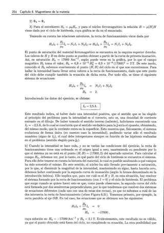 254 Capítulo 6. Magnetismo de la materia
2) <I>h = <l>e
3) Para el entrehierro Be = ¡.LoHe, y para el núcleo ferromagnético la relación B = f.L(H)H
viene dada por el ciclo de histéresis, cuya gráfica se da en el enunciado.
Teniendo en cuenta las relaciones anteriores, la recta de funcionamiento viene dada por
Be Bh
Hhlh +-le= N¡h + N2fz =? Hhlh +-le= N¡h + N2J2.
/-LO /-LO
El punto de saturación del material ferromagnético se encuentra en la esquina superior derecha.
Los valores de H y B en dicho punto se pueden obtener a partir de la curva de primera imanación.
Así, en saturación Hh = 17000 Am-1
, según puede verse en la gráfica, por lo que el campo
magnético Bh toma el valor, Bh = 6,9 x 10-9
H~ = 6,9 x 10-9
(17000)2
= 2 T. De este modo,
conocido el Bh sabemos exactamente el punto (H, B) del ciclo en el que nos encontramos. Para
hallar la intensidad basta llevar estos valores a la recta de funcionamiento, dado que este punto
del ciclo debe cumplir también la ecuación de dicha recta. Por todo ello, se tiene el siguiente
sistema de ecuaciones:
Introduciendo los datos del ejercicio, se obtiene:
1 ]z = 2,5A .¡
Este resultado indica, al haber dado una intensidad positiva, que el sentido que se ha elegido
al principio del problema para la intensidad es el correcto, esto es, una densidad de corriente
entrante en el dibujo. De haber tomado el sentido inverso (saliente), habríamos encontrado una
]z = -2,5 A, de lo cual se concluiría que el sentido verdadero para laj sería el opuesto, obteniendo,
del mismo modo, que la corriente entra en la superficie. Esto muestra que, físicamente, el sistema
evoluciona de forma única (en nuestro caso la intensidad), pudiendo variar sólo el resultado
numérico (signo de ]z), el cual debe interpretarse siempre en función de las hipótesis realizadas
en el problema (sentido elegido para j2 ).
b) Cuando la intensidad se hace nula, y no se varían las condiciones del ejercicio, la recta de
funcionamiento tiene una ordenada en el origen igual a cero, manteniendo su pendiente por lo
que el sistema ya no está en el punto (H, B) = (17000, 2) del apartado anterior. Para calcular el
campo Hh, debemos ver, por lo tanto, en qué parte del ciclo de histéresis se encuentra el sistema.
Para ello debe tenerse en cuenta la historia del material, lo cual es posible analizando a qué campos
ha sido sometido el mismo. En este sentido, el núcleo ha sido llevado previamente a saturación,
por lo que, al disminuir la magnitud de la intensidaii, manteniendo su signo, hasta hacerla cero,
debemos haber continuado por la segunda curva de imanación (según lo hemos denominado en la
introducción teórica). Ello implica que, para ver cuál es el H y B, en esta situación, hay resolver
el sistema formado por la recta de funcionamiento (con I = O) y el ciclo de histéresis. El problema
que surge cuando se quiere hacer esto es que, como puede observarse, la segunda curva del ciclo
está formada por dos semirrectas perpendiculares, por lo que tendremos que resolver dos sistemas
de ecuaciones diferentes (cada uno con una de estas dos rectas), ya que no sabemos a cuál de las
dos intersecta la recta de funcionamiento (véase Figura 6.31). Tomemos primero, por ejemplo, la
recta paralela al eje OB. En tal caso, las ecuaciones que se obtienen son las siguientes:
o
-17000 )
cuya solución es: Hh = -17000Am-1
y Bh = 2,1 T. Evidentemente, este resultado no es válido,
ya que el punto obtenido está fuera del ciclo, no cumpliendo su ecuación. La otra posibilidad que
 