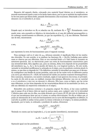 Problemas resueltos 257
Respecto del segundo diseño, colocando otro material lineal distinto en el entrehierro, se
procede exactamente igual a como se ha hecho hasta ahora, por lo que se omitirán las explicaciones
en los tres pasos que hemos dado, pasando directamente a las ecuaciones. Denotando a este nuevo
elemento con el subíndice b, se tiene:
Bb
Hhlh +--lb= NI.
/lO/lrb
Llegado aquí, se introduce en Bb su relación con Bh mediante Bb = B;bS. Formalmente, como
puede verse, esta expresión es idéntica a la introducida en el caso del material paramagnético a,
sin embargo numéricamente es diferente, ya que las superficies Sa y Sb son distintas. Haciendo
uso de esto, encontramos:
o sea,
BbS
Hhlh+ Slb=NI,
/lO/lrb b
Bh = flo/lrbSbN1
lbS
que representa la recta de funcionamiento para el segundo montaje.
Para averiguar cuál es el valor de /lrb, debemos entender el significado físico de los resulta-
dos obtenidos. En este sentido, si se analizan las funciones Bh = Bh(Hh) halladas para ambos
casos se observa que son diferentes. Esto es una novedad frente a lo visto hasta el momento en
anteriores ejercicios. Así, un electroimán posee una recta de funcionamiento característica para
una intensidad dada. Esto significa que, para un sistema, dicha recta depende de las propiedades
del entrehierro (f.le, le, Se) y de la sección del hierro Sh y su longitud media lh. De este modo,
variando la intensidad modificamos la ordenada en el origen, pero la pendiente continúa siendo la
misma, ya que ésta no depende de J. En definitiva: variando la intensidad que pasa por el devana-
do conseguimos una familia de rectas paralelas, cada una de las cuales corta en diferentes puntos
a la curva que relaciona B = B(H) del material del núcleo (en muchas ocasiones ferromagnético).
Esto contrasta, claramente, con nuestro resultado, según el cual aparecen dos rectas, en principio.
La razón de ello está en que, en realidad, tenemos dos sistemas diferentes: uno con un material
a en el entrehierro y otro con un elemento b, diferente. Ello hace, como es lógico, que las rectas
sean diferentes, ya que éstas dependen de las características físicas de los materiales (es decir, no
sólo son distintas sus respectivas ordenadas en el origen).
Entendido esto podemos contestar a la pregunta original. En efecto, al dar como condición
que el campo B en el hierro debe ser igual en ambos casos, para cualquier valor de la intensidad
1 idéntica para cada uno de ellos, nos están diciendo que el punto (H, B) del ciclo de histéresis en
el que nos encontramos tiene que ser el mismo en ambos electroimanes. De ello se infiere que, el
punto de intersección de la recta de funcionamiento con la curva del ferromagnético es idéntico, lo
cual sólo es posible si ambas rectas poseen la misma ordenada en el origen y la misma pendiente.
Igualando, por lo tanto, la ordenada y pendiente de ambas, obtenemos:
floflraSaN1
laS
flo/lrbSbN1
lbS
Teniendo en cuenta que las longitudes la y lb son iguales (entrehierro), encontramos:
flraSa = flrbSb =} 1 11. _ flraSa
t"'Tb- - -
sb
Operando igual con las pendientes:
/lO/lraSalh
laS
/lO/lrbSblh flraSa
lbS =} flrb = -g;:- '
 