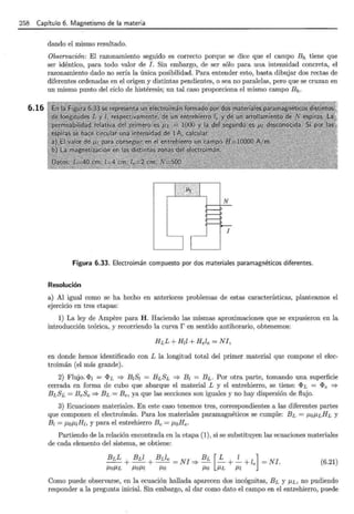 258 Capítulo 6. Magnetismo de la materia
6.16
dando el mismo resultado.
Observación: El razonamiento seguido es correcto porque se dice que el campo Bh tiene que
ser idéntico, para todo valor de J. Sin embargo, de ser sólo para una intensidad concreta, el
razonamiento dado no sería la única posibilidad. Para entender esto, basta dibujar dos rectas de
diferentes ordenadas en el origen y distintas pendientes, o sea no paralelas, pero que se cruzan en
un mismo punto del ciclo de histéresis; un tal caso proporciona el mismo campo Bh.
Figura 6.33. Electroimán compuesto por dos materiales paramagnéticos diferentes.
Resolución
a) Al igual como se ha hecho en anteriores problemas de estas características, planteamos el
ejercicio en tres etapas:
1) La ley de Ampere para H. Haciendo las mismas aproximaciones que se expusieron en la
introducción teórica, y recorriendo la curva r en sentido antihorario, obtenemos:
en donde hemos identificado con L la longitud total del primer material que compone el elec-
troimán (el más grande).
2) Flujo. <I>1 = <I>L =? B1S¡ = BLSL =? B1 = BL . Por otra parte, tomando una superficie
cerrada en forma de cubo que abarque el material L y el entrehierro, se tiene: <I>L = <I>e =?
BLSL = BeSe =? BL = Be, ya que las secciones son iguales y no hay dispersión de flujo.
3) Ecuaciones materiales. En este caso tenemos tres, correspondientes a las diferentes partes
que componen el electroimán. Para los materiales paramagnéticos se cumple: BL = P,oP,LHL y
B¡ = P,oP,¡H¡, y para el entrehierro Be= P,oHe.
Partiendo de la relación encontrada en la etapa (1), si se substituyen las ecuaciones materiales
de cada elemento del sistema, se obtiene:
(6.21)
Como puede observarse, en la ecuación hallada aparecen dos incógnitas, BL y f.LL, no pudiendo
responder a la pregunta inicial. Sin embargo, al dar como dato el campo en el entrehierro, puede
 