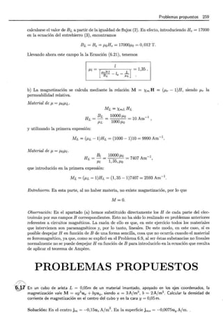 //>.
Problemas propuestos 259
calcularse el valor deBLa partir de la igualdad de flujos (2). En efecto, introduciendo He = 17000
en la ecuación del entrehierro (3), encontramos
BL =Be = ¡.toHe = 17000¡.to =O, 012 T .
Llevando ahora este campo la la Ecuación (6.21), tenemos
¡.t¡=
[
yoNI -l _ L] = 1,35.
BL e -
J.LL
b) La magnetización se calcula mediante la relación M
permeabilidad relativa.
Xm H = (P.r - l)H, siendo IJ.r la
Material de p.= ¡.to/-LL·
ML = XmLHL
BL
HL=-=
/-LL
10000p.o = 10 Am-1 '
1000 /-LO
y utilizando la primera expresión:
ML = (P.L -l)HL = (1000- 1)10 = 9990 Am-1.
Material de p.= ¡.to¡.tz.
HL = Bz = 10000 /-Lo = 7407 Am-1
/-Ll 1, 35, /-LO '
que introducido en la primera expresión:
ML = (P.L- 1)HL = (1, 35- 1)7407 = 2593 Am-1.
Entrehierro. En esta parte, al no haber materia, no existe magnetización, por lo que
M=O.
Observación: En el apartado (a) hemos substituido directamente los H de cada parte del elec-
troimán por sus campos B correspondientes. Esto no ha sido lo realizado en problemas anteriores
referentes a circuitos magnéticos. La razón de ello es que, en este ejercicio todos los materiales
que intervienen son paramagnéticos y, por lo tanto, lineales. De este modo, en este caso, sí es
posible despejar H en función de B de una forma sencilla, cosa que no ocurría cuando el material
es ferromagnético, ya que, como se explicó en el Problema 6.9, al ser éstas substancias no lineales
normalmente no se puede despejar H en función de B para introducirlo en la ecuación que resulta
de aplicar el teorema de Ampere.
PROBLEMAS PROPUESTOS
; ~j¿¡} En un cubo de arista L = 0,05m de un material imantado, apoyado en los ejes coordenados, la
magnetización vale M= ay2
ux + byuy. siendo a= 3Ajm3 , b = 2A/ m2
. Calcular la densidad de
corriente de magnetización en el centro del cubo y en la cara y= 0,05 m.
Solución: En el centro jm = -0,15uz A/m
2
. En la superficie jms = -0,0075uy A/m.
 