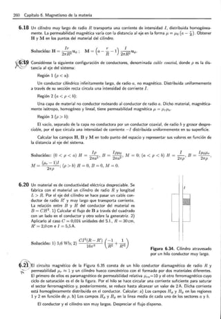 260 Capítulo 6. Magnetismo de la materia
6.18 Un cilindro muy largo de radio R transporta una corriente de intensidad I , distribuida homogénea-
mente. La permeabilidad magnética varía con la distancia al eje en la forma p, = p,0 (a- i) . Obtener
H y M en los puntos del material del cilindro.
6.20
S l . , H Ir
o UCion: = -R
2 U<t> ;
27T
M= (a- i -1) 2 7T~ 2 u <t> .
Considérese la siguiente configuración de conductores, denominada cable coaxial, donde p es la dis-
tancia al eje del sistema:
Región 1 (p < a ):
Un conductor cilíndrico infinitamente largo, de radio a, no magnético. Distribuida uniformemente
a través de su sección recta circula una intensidad de corriente l.
Región 2 (a < p < b) :
Una capa de material no conductor rodeando al conductor de radio a. Dicho material, magnética-
mente isótropo, homogéneo y lineal, tiene permeabilidad magnética p, = J.trJ.to·
Región 3 (p > b):
El vacío, separado de la capa no conductora por un conductor coaxial, de radio by grosor despre-
ciable, por el que circula una intensidad de corriente -I distribuida uniformemente en su superficie.
Calcular los campos H, B y M en todo punto del espacio y representar sus valores en función de
la distancia al eje del sistema.
Solución:: (O < p < a) H = lp2
, B = Ipp,~ , M = O; (a < p < b) H =
2?Ta 27Ta
~ B = l¡.toJ.tr
27Tp ' 27Tp
(J.tr- 1)1
M= ; (p > b) H =O, B =O, M= O.
27Tp
Un material es de conductividad eléctrica despreciable. Se
fabrica con el material un cilindro de radio R y longitud
L > R. Por el eje del cilindro se hace pasar un cable con-
ductor de radio R' y muy largo que transporta corriente.
La relación entre B y H del conductor del material es
B = CH3
. 1) Calcular el flujo deBa través del cuadrado
con un lado en el conductor y otro sobre la generatriz. 2)
Aplicarlo al caso C = 0,024 unidades del 5 .1., R = 30cm,
R' = 2,0cm e I = 5,5 A.
. , CI
3
(R-R') (-1 1)
Solucwn: 1) 5,6 W b; 2)
16
7T3 R2 + R'2
l
Figura 6.34. Cilindro atravesado
por un hilo conductor muy largo.
~-~. "
' "",)
~ ~ 2 . J / EI circui~~ magnético de la -~igura 6.35 const~ d: un hil~ conductor diamagnétic~ de r~dio R y
.;:_--' permeabd1dad J.tr ""' 1 y un cdmdro hueco concentnco con el formado por dos matenales diferentes.
1
El primero de ellos es paramagnético de permeabilidad relativa J.tra=lO y el otro ferromagnético cuyo
ciclo de saturación es el de la figura. Por el hilo se hace circular una corriente suficiente para saturar
el sector ferromagnético y, posteriormente, se reduce hasta alcanzar un valor de 2 A. Dicha corriente
está homogéneamente distribuida en el conductor. Calcular: a) Los campos H<l> y B</> en las regiones
1 y 2 en función de p. b) Los campos H</> y B </> en la linea media de cada uno de los sectores a y b.
El conductor y el cilindro son muy largos. Despreciar el flujo disperso.
 