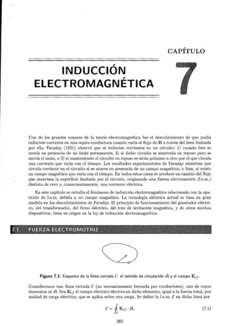 CAPÍTULO
,
INDUCCION
ELECTROMAGNÉTICA
Uno de los grandes avances de la teoría electromagnética fue el descubrimiento de que podía
inducirse corriente en una espira conductora cuando varía el flujo de B a través del área limitada
por ella. Faraday (1831) observó que se inducían corrientes en un circuito: 1) cuando éste se
movía en presencia de un imán permanente, 2) si dicho circuito se mantenía en reposo pero se
movía el imán, o 3) si manteniendo el circuito en reposo se sitúa próximo a otro por el que circula
una corriente que varía con el tiempo. Los resultados experimentales de Faraday muestran que
circula corriente en el circuito si se mueve en presencia de un campo magnético, o bien, si existe
un campo magnético que varía con el tiempo. En todos estos casos se produce un cambio del flujo
que atraviesa la superficie limitada por el circuito, originando una fuerza electromotriz (f.e.m.)
distinta de cero y, consecuentemente, una corriente eléctrica.
En este capítulo se estudia el fenómeno de inducción electromagnética relacionado con la apa-
rición de f.e.m. debida a un campo magnético. La tecnología eléctrica actual se basa en gran
medida en los descubrimientos de Faraday. El principio de funcionamiento del generador eléctri-
co, del transformador, del freno eléctrico, del tren de levitación magnética, y de otros muchos
dispositivos, tiene su origen en la ley de inducción electromagnética.
G)
Figura 7.1. Esquema de la línea cerrada r, el sentido de circulación di y el campo Eef ·
Consideremos una línea cerrada r (no necesariamente formada por conductores), uno de cuyos
elementos es dl. Sea Ee¡ el campo eléctrico efectivo en dicho elemento, igual a la fuerza total, por
unidad de carga eléctrica, que se aplica sobre una carga. Se define la f.e.m. E en dicha línea por
E= iEe¡ ·di, (7.1)
265
 
