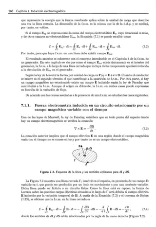 266 - Capítulo 7. Inducción electromagnética
que representa la energía que la fuerza resultante aplica sobre la unidad de carga que describe
una vez la línea cerrada. La dimensión de la f.e.m. es la misma que la de la d.d.p. y se medirá,
por tanto, en voltios.
Si el campo E e¡ se expresa como la suma del campo electrostático Es, cuyo rotacional es nulo,
y de otros campos no electrostáticos Ens, la Ecuación (7.1) se puede escribir como
E = iEef · dl = iEs · dl +iE ns · dl = iEns · dl. (7.2)
Por tanto, para que haya f.e.m. en una línea debe existir campo E ns·
El resultado anterior es coherente con el concepto introducido en el Capítulo 4 de la f.e.m. de
un generador. En este capítulo se vio que como el campo Ens existe únicamente en el interior del
generador, la f.e.m. a lo largo de una línea cerrada que incluya dicho componente quedará reducida
a la circulación de E ns en el generador.
Según la ley de Lorentz la fuerza por unidad de carga es F jq = E+v x B . Cuando el conductor
se mueve es el segundo término el que contribuye a la aparición de f.e.m.. Por otra parte, si hay
un campo magnético no estacionario existe un campo E inducido según la ley de Faraday que
contribuirá a la f.e.m. Aunque el origen es diferente, la f.e.m. en ambos casos puede expresarse
en función de la variación de flujo.
De acuerdo con las causas asociadas a la presencia de una f.e.m. se estudian los casos siguientes.
7.1.1. Fuerza electromotriz inducida en un circuito estacionario por un
campo magnético variable con el tiempo
Una de las leyes de Maxwell, la ley de Faraday, establece que en todo punto del espacio donde
hay un campo electromagnético se verifica la ecuación
(7.3)
La ecuación anterior implica que el campo eléctrico E en una región donde el campo magnético
varía con el tiempo no es conservativo y por tanto no es un campo electrostático.
di
Figura 7.2. Esquema de la línea y los sentidos utilizados para dl y dS.
La Figura 7.2 muestra una línea cerrada r, inmóvil en el espacio, en presencia de un campo B
variable en t, que puede ser producido por un imán en movimiento o por una corriente variable.
Dicha línea puede ser ficticia o un circuito físico. Como la línea está en reposo, la fuerza de
Lorentz sobre las posibles cargas eléctricas situadas a lo largo de r será debida al campo eléctrico
E inducido por la variación temporal de B. A partir de la Ecuación (7.3) y el teorema de Stokes
(1.23), se obtiene que la f.e.m. en la línea cerrada es
E= 1 E e¡ · dl = 1 E· dl =- { &B · dS = _ __!!____ {B . dS =- d!J?, (7.4)
Jr Ir Js& t d t }8 dt
donde los sentidos de dl y dS están relacionados por la regla de la mano derecha (Figura 7.2).
 