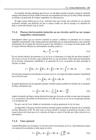 7.1. Fuerza electromotriz 267
La ecuación anterior establece que la f.e.m. en una línea cerrada es igual a menos la variación
respecto del tiempo del flujo de B a través de una superficie limitada por la línea. Dicha variación
es debida a la presencia de campos magnéticos no estacionarios.
El signo menos indica que la f.e.m. inducida hará que circule una corriente en un circuito
conductor cerrado, con dirección tal que el campo creado por ella se oponga a la variación de
flujo a través del circuito (ley de Lenz).
7.1.2. Fuerza electromotriz inducida en un circuito móvil en un campo
magnético estacionario
Supongamos ahora que un circuito material se mueve o deforma en presencia de un campo
magnético estacionario. Este campo puede ser producido por un imán permanente o una corriente
estacionaria. Si un punto del circuito se mueve con velocidad v y el campo en dicho punto es B ,
el campo eléctrico efectivo no electrostático en dicho punto es
F
Ens =-·=V X B .
q
(7.5)
En un circuito abierto, de extremos a y b, la f.e.m. se determina a lo largo de una línea cerrada r
que va de a a b por el circuito y que continúa de b a a por el exterior. Como sólo hay movimiento
en el circuito, únicamente contribuirá a la aparición de f.e.m. la porción de línea asociada al
circuito, es decir,
E= iEe¡ · dl = iEns · dl = i(v x B) · dl = ¡b(v x B) . dl. (7.6)
Si el circuito material en movimiento es cerrado, la f.e.m. a lo largo de la línea cerrada r coincidente
con el circuito será
E = iE ej · dl = i(v X B) · dl. (7.7)
Se puede demostrar que la expresión anterior también puede escribirse en función de la variación
de flujo, obteniendo que
E = (V X B) . dl = - - B . dS = - - '
i d 1 d<l?
r d t s dt
(7.8)
donde la variación de flujo a través del área limitada por el circuito se debe en este caso únicamente
a su movimiento. El sentido de dl determina el de dS, tal como se vio en en el apartado anterior
y en la Sección 5.2.
En este caso de f.e.m. debida al movimiento se aplica igualmente la ley de Lenz.
La Expresión (7.6) para circuitos abiertos también puede escribirse en función de la variación
de flujo [Ecuación (7.8)]. En este caso, la línea cerrada f incluye la porción de circuito y otro
tramo externo de forma que en la variación de flujo se evalúe el barrido por dicho circuito en su
movimiento.
7.1.3. Caso general
Cuando B cambia con el tiempo y el circuito está en movimiento, la f.e.m. total inducida es igual
a la suma de las asociadas a cada causa, es decir,
E = iE e¡- dl = i(v x B) · dl- fs ~~ ·dS. (7.9)
 