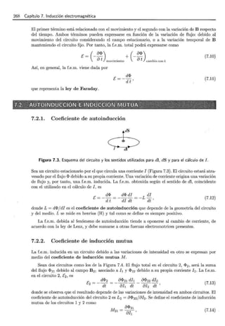 268 Capítulo 7. Inducción electromagnética
El primer término está relacionado con el movimiento y el segundo con la variación de B respecto
del tiempo. Ambos términos pueden expresarse en función de la variación de flujo: debido al
movimiento del circuito considerando el campo estacionario, o a la variación temporal de B
manteniendo el circuito fijo. Por tanto, la f.e.m. total podrá expresarse como
[= - - + --
( a~) ( a~)
at movimiento at cambio con t
Así, en general, la f.e.m. viene dada por
que representa la ley de Faraday.
[=- d~
d t'
7.2.1. Coeficiente de autoinducción
6
1 di
(7.10)
(7.11)
Figura 7.3. Esquema del circuito y los sentidos utilizados para dl, dS y para el cálculo de l.
Sea un circuito estacionario por el que circula una corriente 1 (Figura 7.3). El circuito estará atra-
vesado por el flujo~ debido a su propia corriente. Una variación de corriente origina una variación
de flujo y, por tanto, una f.e.m. inducida. La f.e.m. obtenida según el sentido de dl, coincidente
con el utilizado en el cálculo de 1, es
E = _ d~ = _ d~ di = _ L di
d t di dt dt '
(7.12)
donde L = d~/dl es el coeficiente de autoinducción que depende de la geometría del circuito
y del medio. L se mide en henrios (H) y tal como se define es siempre positivo.
La f.e.m. debida al fenómeno de autoinducción tiende a oponerse al cambio de corriente, de
acuerdo con la ley de Lenz, y debe sumarse a otras fuerzas electromotrices presentes.
7.2.2. Coeficiente de inducción mutua
La f.e.m. inducida en un circuito debido a las variaciones de intensidad en otro se expresan por
medio del coeficiente de inducción mutua M.
Sean dos circuitos como los de la Figura 7.4. El flujo total en el circuito 2, ~ 2 , será la suma
del flujo ~ 21 debido al campo B21 asociado ah y ~ 22 debido a su propia corriente / 2 . La f.e.m.
en el circuito 2, [ 2 , es
[ - d~2 - a~21 dh a~22 dh
2 - -----¡¡¡--ah dt- ah dt' (7.13)
donde se observa que el resultado depende de las variaciones de intensidad en ambos circuitos. El
coeficiente de autoinducción del circuito 2 es L2 = a~ 22 jah. Se define el coeficiente de inducción
mutua de los circuitos 1 y 2 como
(7.14)
 
