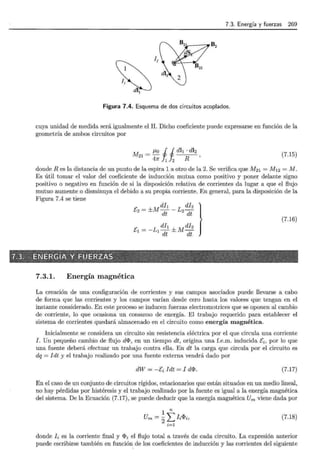 7.3. Energía y fuerzas 269
1 B2
~ 12
¡~ di,
di¡
Figura 7.4. Esquema de dos circuitos acoplados.
cuya unidad de medida será igualmente el H. Dicho coeficiente puede expresarse en función de la
geometría de ambos circuitos por
M = 11o i i dl1 · dl2
21 4 R '
7r 1 2
(7.15)
donde R es la distancia de un punto de la espira l. a otro de la 2. Se verifica que M21 = M12 = M.
Es útil tomar el valor del coeficiente de inducción mutua como positivo y poner delante signo
positivo o negativo en función de si la disposición relativa de corrientes da lugar a que el flujo
mutuo aumente o disminuya el debido a su propia corriente. En general, para la disposición de la
Figura 7.4 se tiene
[ =±Mdl¡ -L dh}
2
dt
2
dt
E1 = -L1 di¡ ± Mdh
dt dt
(7.16)
7.3.1. Energía magnética
La creación de una configuración de corrientes y sus campos asociados puede llevarse a cabo
de forma que las corrientes y los campos varían desde cero hasta los valores que tengan en el
instante considerado. En este proceso se inducen fuerzas electromotrices que se oponen al cambio
de corriente, lo que ocasiona un consumo de energía. El trabajo requerido para establecer el
sistema de corrientes quedará almacenado en el circuito como energía magnética.
Inicialmente se considera un circuito sin resistencia eléctrica por el que circula una corriente
J. Un pequeño cambio de flujo di:I>, en un tiempo dt, origina una f.e.m. inducida [i , por lo que
una fuente deberá efectuar un trabajo contra ella. En dt la carga que circula por el circuito es
dq = Jdt y el trabajo realizado por una fuente externa vendrá dado por
dW = -[i Jdt = J di:I>. (7.17)
En el caso de un conjunto de circuitos rígidos, estacionarios que están situados en un medio lineal,
no hay pérdidas por histéresis y el trabajo realizado por la fuente es igual a la energía magnética
del sistema. De la Ecuación (7.17) , se puede deducir que la energía magnética Um viene dada por
1 n
Um = 2L Ji i:I>i, (7.18)
i=l
donde Ji es la corriente final y i:I>i el flujo total a través de cada circuito. La expresión anterior
puede escribirse también en función de los coeficientes de inducción y las corrientes del siguiente
 