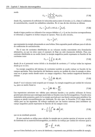 270 Capítulo 7. Inducción electromagnética
modo
1
n n
Um = 2LL Mjkljh, (7.19)
k=l j=l
donde Mjk representa el coeficiente de inducción mutua entre el circuito j y k, o bien el coeficiente
de autoinducción, cuando los subíndices coinciden. En el caso de dos circuitos se obtiene
(7.20)
donde el signo positivo se utilizará si los campos debidos al¡ e ! 2 en los circuitos correspondientes
se refuerzan y negativo si dichos campos se oponen. Para un solo circuito,
(7.21)
que representa la energía almacenada en una bobina. Esta expresión puede utilizase para el cálculo
de coeficientes de autoinducción.
En el caso de corrientes distribuidas en un volumen resulta conveniente otra formulación
alternativa, ya que en estos casos el concepto de flujo no está claramente definido. Para una
corriente distribuida en un medio lineal, la energía magnética puede expresarse en función de las
corrientes como
Um = ~ l (j · A) dV, (7.22)
donde A es el potencial vector debido a la densiqad de corriente y V incluye todas las regiones
donde j no es cero.
La energía magnética del sistema de corrientes también se puede evaluar en función de los
campos asociados. Esta descripción del fenómeno aporta un modelo de cómo la energía se alma-
cena en el propio medio donde existe un campo magnético. Para medios magnéticos lineales se
obtiene
Um = ~ l (H · B) dV, (7.23)
donde V es el volumen total ocupado por el campo. La energía magnética por unidad de volumen
Um para un medio lineal es
1 B 2
Um = - (H · B) = - .
2 2f..lo
(7.24)
Las expresiones anteriores son válidas para sistemas lineales y no pueden utilizarse de forma
general para sistemas que contengan materiales no lineales como los ferromagnéticos. Cuando estos
materiales están presentes, parte de la energía aportada por una fuente externa para establecer los
campos se pierde irreversiblemente por histéresis. En este caso, la Ecuación (7.17) sigue siendo
válida pero no las siguientes. El trabajo realizado por las fuentes externas para establecer un
campo magnético puede expresarse en función de los campos como
(7.25)
que es un resultado general.
Si este resultado se utiliza para calcular la energía que es preciso aportar al recorrer un ciclo
de histéresis de un material ferromagnético, se obtiene un trabajo por unidad de volumen igual a
dW = j HdB
dV hielo ' (7.26)
que es el área limitada por la curva de histéresis y representa una pérdida irreversible de energía.
 