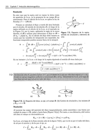272 Capítulo 7. Inducción electromagnética
Resolución
En este caso que la espira está en reposo la única causa
de aparición de f.e.m. es la presencia de un campo B no
estacionario. Para el cálculo de la f.e.m. se aplica la ley de
Faraday: E = - (d<l>/ dt).
Primero se calculará el flujo a través del área limitada
por el circuito. El sentido de circulación di a lo largo de la
espira utilizado en el cálculo de la f.e.m. es el marcado en
la Figura 7.5, por lo tanto, aplicando la regla de la mano
derecha, el dS a utilizar para determinar el flujo es dS =
dS Uz = pdpdcp Uz. En el cálculo del flujo debe tenerse en
cuenta que las variables de integración son espaciales, las
funciones temporales pueden sacarse fuera de la integral.
Figura 7.5. Esquema de la espira,
sentido de circulación y elemento de
area.
<1> fsB · dS = JJ(pcos (wt) Uz) · (pdpdcp Uz) = 1
2
rr laR pcos(wt) pdpdcp
fo
2
7r dc/J foRpcos(wt)pdp=(27r) (cos(wt) foRp2
dp) =27rcos(wt) ~
3
c
R3 O103
27r cos(wt)
3
= 21r cos(wt) -'-
3
- = 6,67 x l0-4
1r cos(l001rt) Wb.
En un instante t, la f.e.m. a lo largo de la espira siguiendo el sentido dl viene dada por
e _ d<l> = _ d[6,67 x 10-4
1r cos(1007rt)] = (
6 67
x
10 _ 4 ~
0 dt dt , " x 1007r) sen(l001rt) ::::?c
1 E = 0,66 sen(l001rt) V . 1
Figura 7.6. (a) Esquema del disco, su eje y el campo B. (b) Camino de circulación y los vectores dl
Y Ens == V X B .
Resolución
Al moverse las cargas del material del disco tangencialmente, están sometidas a una fuerza por
unidad de carga v x B, radial y hacia fuera [Figura 7.6(a)]. Por tanto, a una distancia p del centro
del disco el campo no electrostático es
Ens = (v X B) = (wp uq,) X (BUz) = wpB Up.
La f.e.m. a lo largo de la línea cerrada oabo de la figura 7.6(b), que va de oa por el radio del disco.
de ab por el exterior y de bo por el eje, es
E= 1 Ee¡ · dl = 1 Ens ·di= 1 (v X B) · dl = 1(v X B) ·di,
~abo ~abo ~abo oa
 