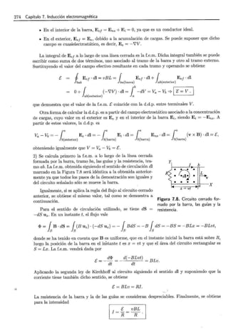 274 Capítulo 7. Inducción electromagnética
o
• En el interior de la barra, Ee¡ = Ens + Ei = O, ya que es un conductor ideal.
• En el exterior, Ee¡ = Ee, debido a la acumulación de cargas. Se puede suponer que dicho
campo es cuasielectrostático, es decir, E e = -'VV.
La integral de Ee¡ a lo largo de una línea cerrada es la f.e.m. Dicha integral también se puede
escribir como suma de dos términos, uno asociado al tramo de la barra y otro al tramo externo.
Sustituyendo el valor del campo efectivo resultante en cada tramo y operando se obtiene
[ J Ee¡- dl = vBL = { Ee¡- dl + 1 Ee¡ · dl
hab Jba(barra) ab(exterior)
O+ 1 . (-'VV) · dl = lb -dV = Va - Vb =;. 1 "E = V . 1
ab(extenor) a
que demuestra que el valor de la f.e.m. [ coincide con la d.d.p. entre terminales V.
Otra forma de calcular la d.d.p. es a partir del campo electrostático asociado a la concentración
de cargas, cuyo valor en el exterior es Ee y en el interior de la barra Ei, siendo Ei = - Ens. A
partir de estos valores, la d.d.p. es
¡
a ¡a ¡a ¡a
Va - vb = - E e . dl = - Ei . dl = Ens . dl = (V XB) . dl = [)
b(exterior) b(barra) b(barra) b(barra)
obteniendo igualmente que V= Va- Vb =E.
2) Se calcula primero la f.e.m. a lo largo de la línea cerrada
formada por la barra, tramo ba, las guías y la resistencia, tra-
mo ab. La f.e.m. obtenida siguiendo el sentido de circulación dl
marcado en la Figura 7.8 será idéntica a la obtenida anterior-
mente ya que todos los pasos de la demostración son iguales y
del circuito señalado sólo se mueve la barra.
Igualmente, si se aplica la regla del flujo al circuito cerrado
anterior, se obtiene el mismo valor, tal como se demuestra a
continuación.
Para el sentido de circulación utilizado, se tiene dS =
-dS Uz. En un instante t, el flujo vale
I b
•
q •
R L
• • V
• • • •
a X
x = vt
Figura 7.8. Circuito cerrado for-
mado por la barra, las guías y la
resistencia.
<P = fsB · dS = fs(B llz) · (-dS Uz) =- fs BdS = -B fsdS = -BS = -BLx = -BLvt,
donde se ha tenido en cuenta que B es uniforme, que en el instante inicial la barra está sobre R,
luego la posición de la barra en el instante t es x = vt y que el área del circuito rectangular es
S= Lx. La f.e.m. vendrá dada por
[ = _ d<P = _ d(-BLvt) = BLv.
dt dt
Aplicando la segunda ley de Kirchhoff al circuito siguiendo el sentido dl y suponiendo que la
corriente tiene también dicho sentido, se obtiene
E= BLv = RI.
La resistencia de la barra y la de las guías se consideran despreciables. Finalmente, se obtiene
para la intensidad
I =E= vBL.
R R
 