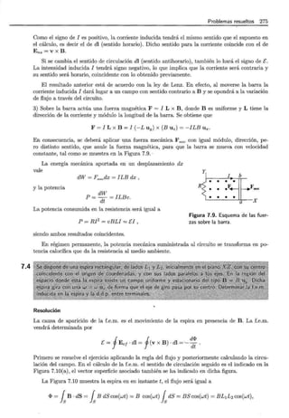 7.4
Problemas resueltos 275
Como el signo de I es positivo, la corriente inducida tendrá el mismo sentido que el supuesto en
el cálculo, es decir el de dl (sentido horario). Dicho sentido para la corriente coincide con el de
Ens =V X B .
Si se cambia el sentido de circulación dl (sentido antihorario), también lo hará el signo de E.
La intensidad inducida I tendrá signo negativo, lo que implica que la corriente será contraria y
su sentido será horario, coincidente con lo obtenido previamente.
El resultado anterior está de acuerdo con la ley de Lenz. En efecto, al moverse la barra la
corriente inducida I dará lugar a un campo con sentido contrario a B y se opondrá a la variación
de flujo a través del circuito.
3) Sobre la barra actúa una fuerza magnética F = I L x B , donde B es uniforme y L tiene la
dirección de la corriente y módulo la longitud de la barra. Se obtiene que
F = I L X B = I (-L uy) X (BUz)= -ILB Ux.
En consecuencia, se deberá aplicar una fuerza mecánica F mee con igual módulo, dirección, pe-
ro distinto sentido, que anule la fuerza magnética, para que la barra se mueva con velocidad
constante, tal como se muestra en la Figura 7.9. ·
La energía mecánica aportada en un desplazamiento dx
vale
y la potencia
dW = FmecdX = ILB dx,
dW
P=- =ILBv.
dt
La potencia consumida en la resistencia será igual a
•
RS •
•
I b
•
ZJL
• Fmec
• • •
a X
Figura 7.9. Esquema de las fuer-
P = RI2
= vBLI = El , zas sobre la barra.
siendo ambos resultados coincidentes.
En régimen permanente, la potencia mecánica suministrada al circuito se transforma en po-
tencia calorífica que da la resistencia al medio ambiente.
Resolución
La causa de aparición de la f.e.m. es el movimiento de la espira en presencia de B. La f.e.m.
vendrá determinada por
E= fEe¡ · dl = f(v x B) · dl = ·- ~~ .
Primero se resuelve el ejercicio aplicando la regla del flujo y posteriormente calculando la circu-
lación del campo. En el cálculo de la f.e.m. el sentido de circulación seguido es el indicado en la
Figura 7.10(a), el vector superficie asociado también se ha indicado en dicha figura.
La Figura 7.10 muestra la espira en en instante t, el flujo será igual a
<1> = fsB · dS = fsB dS cos(wt) = B cos(wt) fsdS = BS cos(wt) = BL1 L2 cos(wt),
 