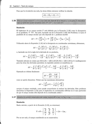 20 Capítulo l. Teoría de campos
1.16
1.17
Para que la circulación sea nula, las áreas deben entonces verificar la relación
aSx + bSy + cSz =O.
Resolución
El laplaciano de un campo escalar U está definido por la Ecuación (1.35) como la divergencia
de su gradiente, 7 · 7U. Así pues, haciendo uso de la Ecuación (1.66) del Problema 1.3 para el
gradiente de un campo escalar que sólo depende de r, podemos escribir
I:::.U = 7 · -Ur = 7 · - -Ux + -u + -Uz
(
dU ) [dU ( x y z ) ]
dr dr r r Y r
Utilizando ahora la Expresión (1.16) de la divergencia en coordenadas cartesianas, obtenemos,
t::.U = .!!__ (dU :_) + .!!__ (dU '!!_) + .!!__ (dU ~)
ax dr r oy dr r az dr r '
o, haciendo uso de la regla de la derivada de un producto,
Teniendo además en cuenta que aj(r)jax = [dj(r)jdr](arjax) = [df(r)jdr](x/r) (análogamente
para las otras dos derivadas parciales) , la expresión anterior se transforma en
t::.U = .:!:_ (~ dU) x
2
+ y
2
+ z
2
+ ~ dU = r.:!:_ (~ dU) + ~ dU.
dr r dr r r dr dr r dr r dr
Operando se obtiene finalmente
como se quería demostrar. Nótese que las expresiones alternativas
1 d
2
1 d ( 2 dU)
t::.U = --(rU) = -- r-
r dr2 r 2 dr dr
arrojan el mismo resultado, como puede comprobarse al realizar las derivadas. Este problema
demuestra la Expresión (1.52) para el laplaciano en coordenadas esféricas en el caso particular
de que el campo escalar sólo depende de la coordenada radial r.
Resolución
Basta calcular, a partir de la Ecuación (1.19), su rotacional,
U x Uy U z
7 x F= = (2x- 1)uz.
a a a
ax aH az
y X Z
Por no ser nulo, el campo considerado no es conservativo.
 