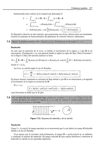 7.5
7.6
Problemas resueltos 277
Sustituyendo estos valores en la integral que determina E:
E= J (vxB)·dl+j (vxB)·dl
(iado l) (lado3)
1
-Ll/2 ¡Ll/2
-vB sen(wt)dx + vB sen(wt)dx
L¡f2 (lado l) - L¡ /2 (lado3)
2vBsen(wt)L1 = 2w~ 2 Bsen(wt)L1 => 'I_E_=_B_w_S_s- en_(_w -t)- .--,~
El dispositivo descrito en este ejercicio, que proporciona una d.d.p. alterna entre sus terminales,
muestra el principio de funcionamiento del generador de corriente alterna o alternador.
Resolución
En este caso la aparición de la f.e.m. es debida al movimiento de la espira y a que B es no
estacionario. Corresponde a un caso general donde se aplica la regla del flujo. Para el instante t
de la Figura 7.10(a) del ejercicio anterior se tiene
<I> = fsB · dS = fsBo sen(wct) dS cos(wt) = B0 sen(wct) cos(wt) fsdS = B0 S sen(wct) cos(wt) ,
donde S= L1L2.
La f.e.m. se calcula según la ley de Faraday:
d<I>
E=---¡¡¡ = -BoSwc cos(wct) cos(wt) + BoSw sen(wct) sen(wt) .
El primer término representa la variación de flujo debido a que B es no estacionario y el segundo
al movimiento de la espira en presencia de B.
Si W = Wc:
E= B0 Sw[- cos2
(wt) + sen2(wt)] = -B0 Sw cos(2wt) ,
cuya frecuencia es doble que la de giro.
¡{((((((((( B z G
Figura 7.11. Esquema del solenoide y de su sección.
Resolución
Como I = I 0 cos(wt) el campo asociado no es estacionario por lo que habrá un campo E inducido
debido a la ley de Faraday.
Si se supone que la corriente varía lentamente, el campo B = p,onfo cos(wt) U z es uniforme
y confinado al interior del solenoide. El campo inducido E para puntos interiores y exteriores al
solenoide se calcula en los apartados siguientes.
 