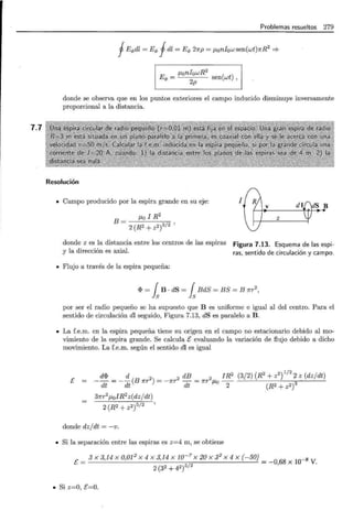 7.7
Problemas resueltos 279
fEq,dl = Eq, fdl = Eq, 27rp = J-Lon10w sen(wt)7rR2
=?
Eq, = J-Lon10wR2
2p sen(wt) ,
donde se observa que en los puntos exteriores el campo inducido disminuye inversamente
proporcional a la distancia.
Resolución
• Campo producido por la espira grande en su eje:
B = J-Lo 1 R
2
2 (R2 + z2)3/2
donde z es la distancia entre los centros de las espiras
y la dirección es axial.
• Flujo a través de la espira pequeña:
1
dS B
V
z
Figura 7.13. Esquema de las espi-
ras, sentido de circulación y campo.
<I> = fsB · dS = fsBdS = BS = B 1rr-
2
,
por ser el radio pequeño se ha supuesto que B es uniforme e igual al del centro. Para el
sentido de circulación dl seguido, Figura 7.13, dS es paralelo a B.
• La f.e.m. en la espira pequeña tiene su origen en el campo no estacionario debido al mo-
vimiento de la espira grande. Se calcula E evaluando la variación de flujo debido a dicho
movimiento. La f.e.m. según el sentido dl es igual
E
d<I> d 2 2 dB 2 1R2
-- = --(B 7rT ) = -1rr - = 7rT J-Lo -
dt dt dt 2
37rr2
J-LolR2
z(dz/dt)
2 (R2 + z2)5/2
donde dz/dt = -v.
• Si la separación entre las espiras es z=4 m, se obtiene
(3/ 2) (R2
+ z2
)
112
~ z (dz/dt)
(R2 + z2)3
<"' _ 3 X 3,14 X 0,01 2
X 4 X 3,14 X 10-7
X 20 X 32
X 4 X (-50}__ _8
V - 5/2 - 0,68 X 10 V.
2(32 +42)
• Si z=O, E=O.
 