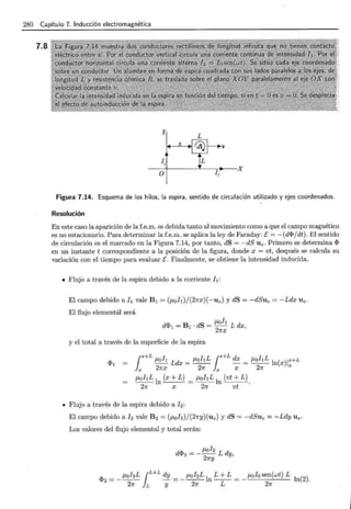 280 Capítulo 7.. Inducción electromagnética
7.8
Figura 7.14. Esquema de los hilos, la espira, sentido de circulación utilizado y ejes coordenados.
Resolución
En este caso la aparición de la f.e.m. es debida tanto al movimiento como a que el campo magnético
es no estacionario. Para determinar la f.e.m. se aplica la ley de Faraday: E= -(dif>jdt). El sentido
de circulación es el marcado en la Figura 7.14, por tanto, dS = -dS Uz . Primero se determina if>
en un instante t correspondiente a la posición de la figura, donde x = vt, después se calcula su
variación con el tiempo para evaluar E. Finalmente, se obtiene la intensidad inducida.
• Flujo a través de la espira debido a la corriente h:
El campo debido ah vale B1 = (J.Loh)/(27rx)(-uz) y dS = -dSuz = -Ldx Uz.
El flujo elemental será
J.Loh
dif>1 = B1 · dS = -- L dx,
2Jrx
y el total a través de la superficie de la espira
¡x+L J.Loh Ldx = J.LohL ¡x+L dx = J.LohL ln(x)lx+L
Jx 21fX 27f }x X 21f x
J.LohL ln (x + L) = J.LohL ln (vt + L).
21r x 21r vt
• Flujo a través de la espira debido a 12 :
El campo debido a fz vale Bz = (J.Lofz)/(27ry)(uz) y dS = -dSuz = -Ldy Uz.
Los valores del flujo elemental y total serán:
dif>z = - J.Lofz L dy,
2Jry
if>z = _ J.LofzL ¡L+L dy = _ ¡tofzL ln L + L = _¡tofo sen(wt) L ln(2).
27f L y 2Jr L 21f
 