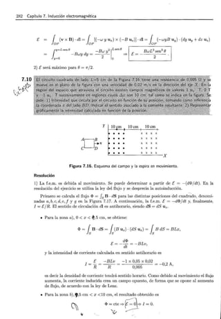 282 Capítulo 7. Inducción electromagnética
7.10
~ -
~~~
E r (v X B). dl = r [(-w y U x) X (-BUz)]. dl = r (-wyB U y) . (dy U y + dz U z)
loP loP loP
¡y=Lsene -Bw y2 1Lsene ! BwL2 sen2 e 1
-Bwydy=
2
=? E=-----
y=o o 2
2) E será máximo para e= n/2.
y 10 cm 10cm
X X X X
AGv X X X X
X X X X
e D X X X X
X X X X
X
Figura 7.16. Esquema del campo y la espira en movimiento.
Resolución
1) La f.e.m. es debida al movimiento. Se puede determinar a partir de E = -(dfPj dt). En la
resolución del ejercicio se utiliza la ley del flujo y se desprecia la autoinducción.
Primero se calcula el flujo fP = fs B · dS para las distintas posiciones del cuadrado, denomi-
nadas a, b,e, d,e, f y g en la Figura 7.17. A continuación, la f.e.m. E = -dfP/ dt y, finalmente.
I = E/R. El sentido de circulación dl es antihorario, siendo dS = dS Uz.
• Para la zona a) , O< x < ~ ' 5 cm, se obtiene:
fP = fsB · dS = fs(BUz) · (dS Uz) = fsB dS = BLx,
dfP
E=--= -BLv
dt '
y la intensidad de corriente calculada en sentido antihorario es
I = E = -BLv = -1 x 0,05 x 0,02 = _
2
A
R R 0,005 O, '
es decir la densidad de corriente tendrá sentido horario. Como debido al movimiento el flujo
aumenta, la corriente inducida crea un campo opuesto, de forma que se opone al aumento
de flujo, de acuerdo con la ley de Lenz.
• Para la zona b), 9,5 cm < x <lO cm, el resultado obtenido es
~ '1> ~,:t e => 8'*1 ~ O.
oc V .
 