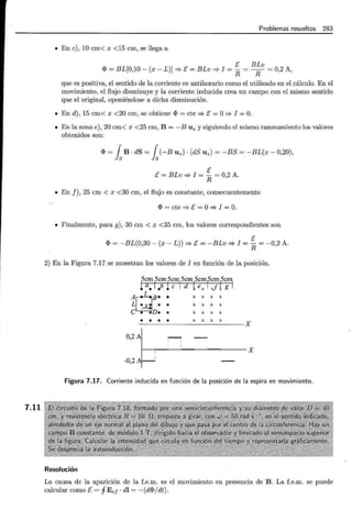 7.11
Problemas resueltos 283
• En e), 10 cm< x <15 cm, se llega a
E BLv
<I> = BL[0,10- (x- L)] ==?-E= BLv ==?- I = R = R = 0,2 A,
que es positiva, el sentido de la corriente es antihorario como el utilizado en el cálculo. En el
movimiento, el flujo disminuye y la corriente inducida crea un campo con el mismo sentido
que el original, oponiéndose a dicha disminución.
• En d), 15 cm< x <20 cm, se obtiene <I> = cte ==?-E= O==?- I =O.
• En la zona e), 20 cm< x <25 cm, B =-BUz y siguiendo el mismo razonamiento los valores
obtenidos son:
<l> = fsB · dS = fs(-BUz)· (dS Uz) = -BS = -BL(x- 0,20),
E
E = BLv ==?- I = - = 0,2 A.
R
• En f), 25 cm < x <30 cm, el flujo es constante, consecuentemente
<I> = cte ==?- E = O==?- I = O.
• Finalmente, para g), 30 cm < x <35 cm, los valores correspondientes son
E
<I> = -BL(0,30- (x- L)) ==?-E= -BLv ==?- I = R = -0,2 A.
2) En la Figura 7.17 se muestran los valores de I en función de la posición.
5cm 5cm 5cm 5cm 5cmfcmlcF!
! a• 1 .b 1e 1 d 1ex xf g
A¡I¡B• •
L~ • •
e • •n• •
X X X X
X X X X
X X X X
• • • • X X X X X
0, 2
~ '¡ X
-0,2 1
Figura 7.17. Corriente inducida en función de la posición de la espira en movimiento.
Resolución
La causa de la aparición de la f.e.m. es el movimiento en presencia de B. La f.e.m. se puede
calcular como E = j Ee¡ · dl = - (d<I>/ dt).
 