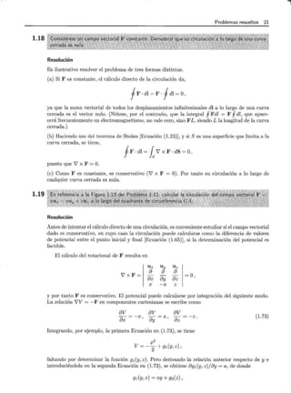 1.18
1.19
Resolución
Es ilustrativo resolver el problema de tres formas distintas.
(a) Si F es constante, el cálculo directo de la circulación da,
fF · dl = F · fdl =O,
Problemas resueltos 21
ya que la suma vectorial de todos los desplazamientos infinitesimales dl a lo largo de una curva
cerrada es el vector nulo. (Nótese, por el contrario, que la integral 1Fdl = F 1dl, que apare-
cerá frecuentemente en electromagnetismo, no vale cero, sino F L, siendo L la longitud de la curva
cerrada.)
(b) Haciendo uso del teorema de Stokes [Ecuación (1.23)], y si S es una superficie que limita a la
curva cerrada, se tiene,
fF · dl = 1sV x F · dS = O,
puesto que V x F =O.
(e) Como F es constante, es conservativo (V x F O). Por tanto su circulación a lo largo de
cualquier curva cerrada es nula.
Resolución
Antes de intentar el cálculo directo de una circulación, es conveniente estudiar si el campo vectorial
dado es conservativo, en cuyo caso la circulación puede calcularse como la diferencia de valores
de potencial entre el punto inicial y final [Ecuación (1.65)], si la determinación del potencial es
factible.
El cálculo del rotacional de F resulta en
Ux Uy Uz
VxF=
a
ax
a a
- -
ay az =0,
x -a z
y por tanto F es conservativo. El potencial puede calcularse por integración del siguiente modo.
La relación VV = - F en componentes cartesianas se escribe como
av av av
-=-x, -=a, -=-z.
ax ay az (l.73)
Integrando, por ejemplo, la primera Ecuación en (1.73), se tiene
x2
V=-2+gl(y,z),
faltando por determinar la función g1 (y, z). Pero derivando la relación anterior respecto de y e
introduciéndola en la segunda Ecuación en (1.73), se obtiene ag1 (y, z)jay =a, de donde
g1 (y, z) =ay+ g2(z),
 