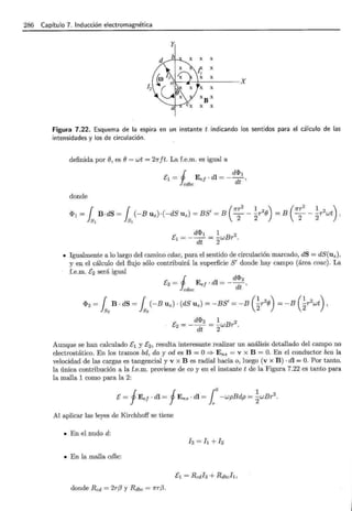 286 Capítulo 7. Inducción electromagnética
Figura 7.22. Esquema de la espira en un instante t indicando los sentidos para el cálculo de las
intensidades y los de circulación.
definida por (}, es (} = wt = 21rft. La f.e.m. es igual a
i d<.Pl
E1 = Ee¡ · di = - --,
cdbc dt
donde
1 1 , (1rr
2
1 2 ) ( 1rr
2
1 2 )
<P1= B·dS= (-Buz)·(-dSuz)=BS =B ---rB =B ---rwt,
s1
s1
2 2 2 2
d<lh 1 2
E1 = --- = -wBr .
dt 2
• Igualmente a lo largo del camino cdac, para el sentido de circulación marcado, dS = dS(uz),
y en el cálculo del flujo sólo contribuirá la superficie S' donde hay campo (área coac). La
f.e.m. E2 será igual
Aunque se han calculado E1 y E2 , resulta interesante realizar un análisis detallado del campo no
electrostático. En los tramos bd, da y od es B = O ==? Ens = v x B = O. En el conductor bca la
velocidad de las cargas es tangencial y v x B es radial hacia o, luego (v x B) ·di= O. Por tanto.
la única contribución a la f.e.m. proviene de coy en el instante t de la Figura 7.22 es tanto para
la malla 1 como para la 2:
E= fEe¡ ·di= fEns ·di= ¡o-wpBdp = ~wBr 2 .
Al aplicar las leyes de Kirchhoff se tiene
• En el nudo d:
h=h+h
• En la malla cdbc:
donde Red = 2rf3 y Rdbc = 1rr(3.
 